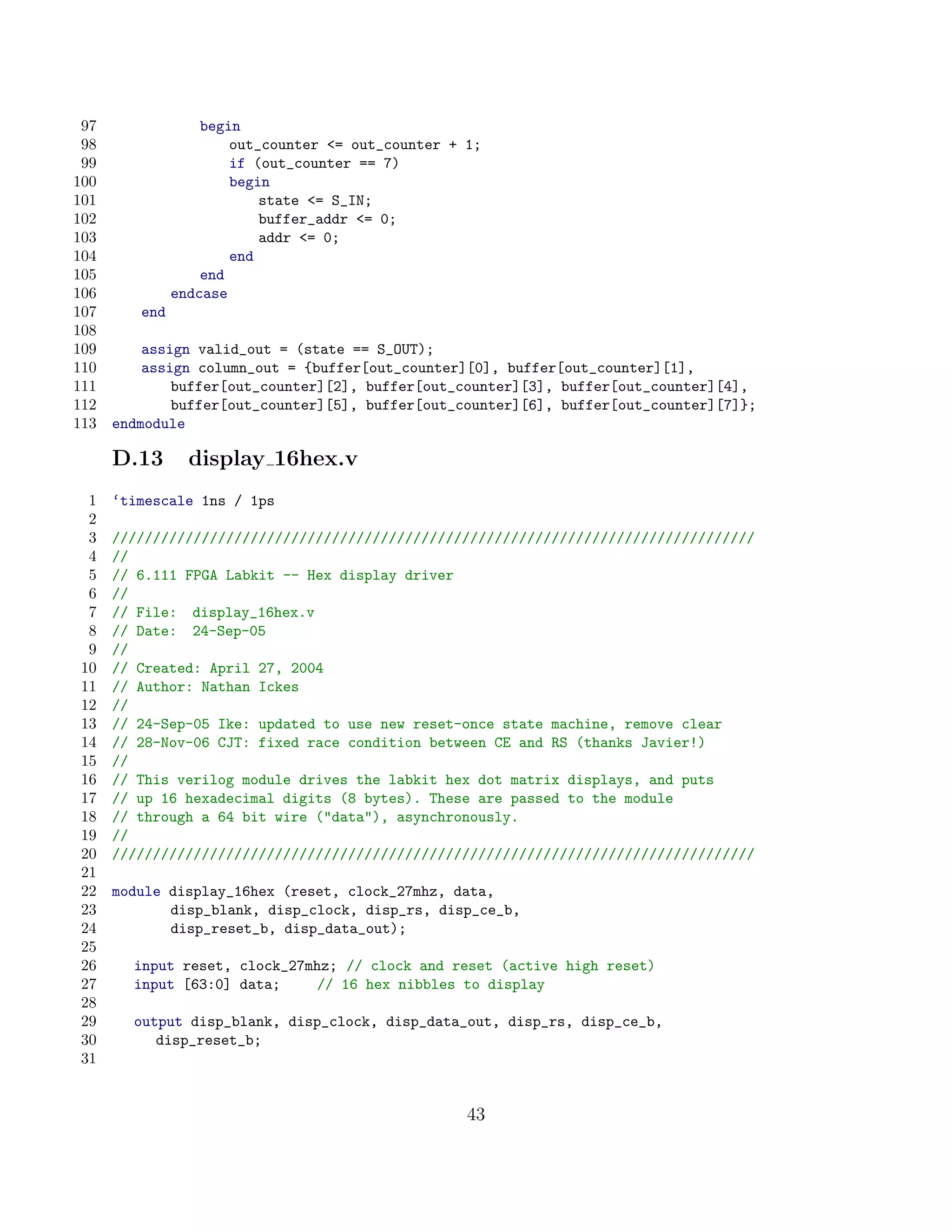 97                begin
 98                    out_counter = out_counter + 1;
 99                    if (out_counter == 7)
100                    begin
101                        state = S_IN;
102                        buffer_addr = 0;
103                        addr = 0;
104                    end
105                end
106            endcase
107      end
108
109       assign valid_out = (state == S_OUT);
110       assign column_out = {buffer[out_counter][0], buffer[out_counter][1],
111           buffer[out_counter][2], buffer[out_counter][3], buffer[out_counter][4],
112           buffer[out_counter][5], buffer[out_counter][6], buffer[out_counter][7]};
113   endmodule

      D.13       display 16hex.v
 1    ‘timescale 1ns / 1ps
 2
 3    ///////////////////////////////////////////////////////////////////////////////
 4    //
 5    // 6.111 FPGA Labkit -- Hex display driver
 6    //
 7    // File: display_16hex.v
 8    // Date: 24-Sep-05
 9    //
10    // Created: April 27, 2004
11    // Author: Nathan Ickes
12    //
13    // 24-Sep-05 Ike: updated to use new reset-once state machine, remove clear
14    // 28-Nov-06 CJT: fixed race condition between CE and RS (thanks Javier!)
15    //
16    // This verilog module drives the labkit hex dot matrix displays, and puts
17    // up 16 hexadecimal digits (8 bytes). These are passed to the module
18    // through a 64 bit wire (data), asynchronously.
19    //
20    ///////////////////////////////////////////////////////////////////////////////
21
22    module display_16hex (reset, clock_27mhz, data,
23           disp_blank, disp_clock, disp_rs, disp_ce_b,
24           disp_reset_b, disp_data_out);
25
26      input reset, clock_27mhz; // clock and reset (active high reset)
27      input [63:0] data;    // 16 hex nibbles to display
28
29      output disp_blank, disp_clock, disp_data_out, disp_rs, disp_ce_b,
30         disp_reset_b;
31


                                                    43
 