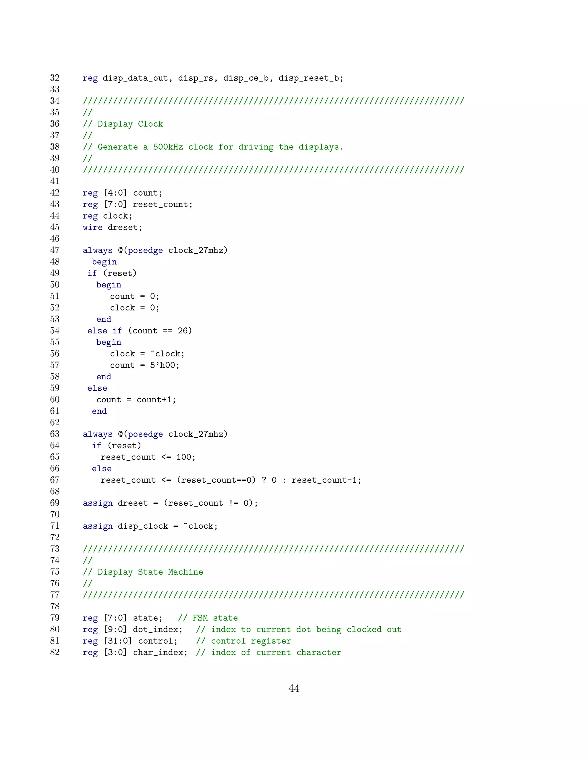 32   reg disp_data_out, disp_rs, disp_ce_b, disp_reset_b;
33
34   ////////////////////////////////////////////////////////////////////////////
35   //
36   // Display Clock
37   //
38   // Generate a 500kHz clock for driving the displays.
39   //
40   ////////////////////////////////////////////////////////////////////////////
41
42   reg [4:0] count;
43   reg [7:0] reset_count;
44   reg clock;
45   wire dreset;
46
47   always @(posedge clock_27mhz)
48     begin
49    if (reset)
50      begin
51         count = 0;
52         clock = 0;
53      end
54    else if (count == 26)
55      begin
56         clock = ~clock;
57         count = 5’h00;
58      end
59    else
60      count = count+1;
61     end
62
63   always @(posedge clock_27mhz)
64     if (reset)
65       reset_count = 100;
66     else
67       reset_count = (reset_count==0) ? 0 : reset_count-1;
68
69   assign dreset = (reset_count != 0);
70
71   assign disp_clock = ~clock;
72
73   ////////////////////////////////////////////////////////////////////////////
74   //
75   // Display State Machine
76   //
77   ////////////////////////////////////////////////////////////////////////////
78
79   reg   [7:0] state;   //   FSM   state
80   reg   [9:0] dot_index;     //   index to current dot being clocked out
81   reg   [31:0] control;      //   control register
82   reg   [3:0] char_index;    //   index of current character


                                                    44
 