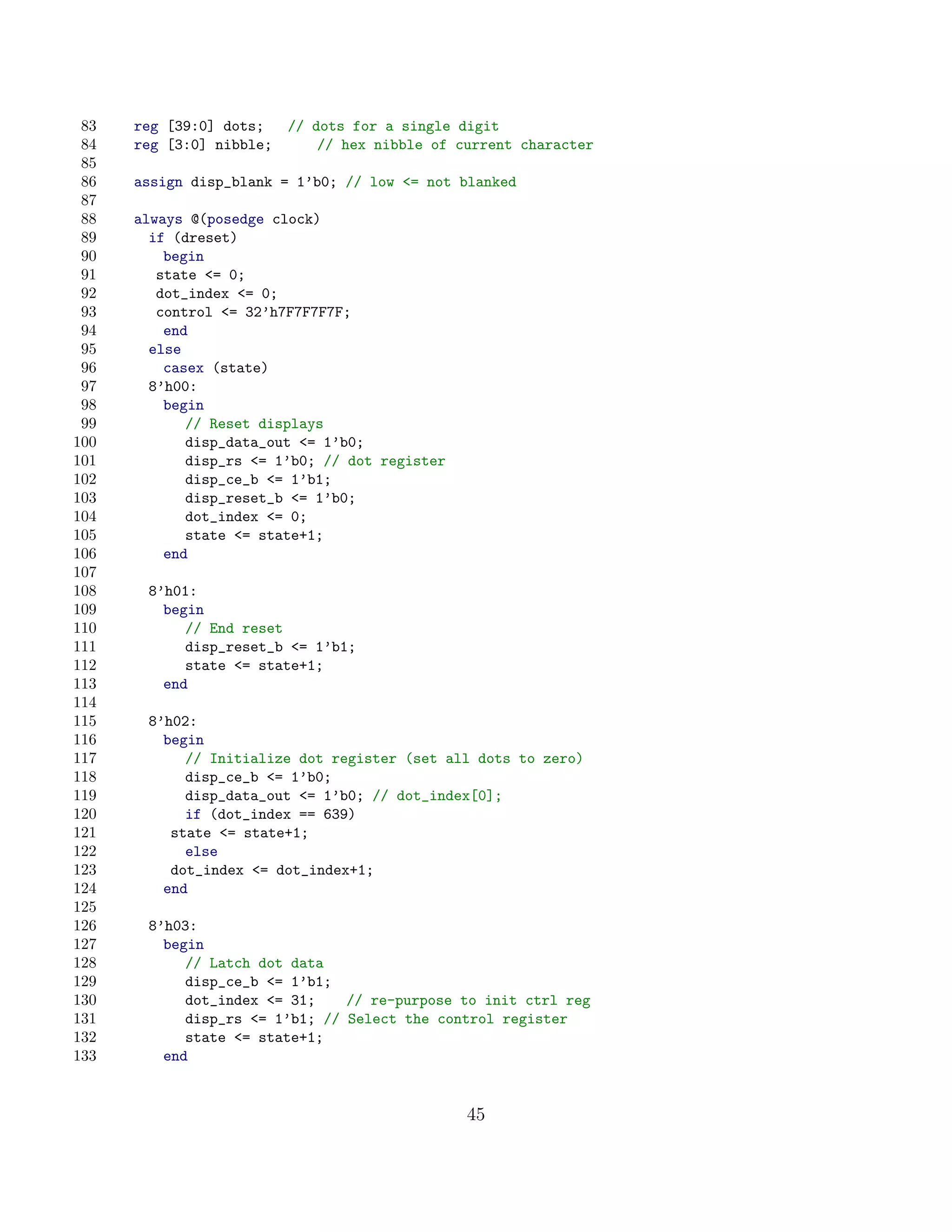83   reg [39:0] dots;  // dots for a single digit
 84   reg [3:0] nibble;     // hex nibble of current character
 85
 86   assign disp_blank = 1’b0; // low = not blanked
 87
 88   always @(posedge clock)
 89     if (dreset)
 90       begin
 91      state = 0;
 92      dot_index = 0;
 93      control = 32’h7F7F7F7F;
 94       end
 95     else
 96       casex (state)
 97     8’h00:
 98       begin
 99          // Reset displays
100          disp_data_out = 1’b0;
101          disp_rs = 1’b0; // dot register
102          disp_ce_b = 1’b1;
103          disp_reset_b = 1’b0;
104          dot_index = 0;
105          state = state+1;
106       end
107
108    8’h01:
109      begin
110         // End reset
111         disp_reset_b = 1’b1;
112         state = state+1;
113      end
114
115    8’h02:
116      begin
117         // Initialize dot register (set all dots to zero)
118         disp_ce_b = 1’b0;
119         disp_data_out = 1’b0; // dot_index[0];
120         if (dot_index == 639)
121       state = state+1;
122         else
123       dot_index = dot_index+1;
124      end
125
126    8’h03:
127      begin
128         // Latch dot data
129         disp_ce_b = 1’b1;
130         dot_index = 31;    // re-purpose to init ctrl reg
131         disp_rs = 1’b1; // Select the control register
132         state = state+1;
133      end


                                                45
 