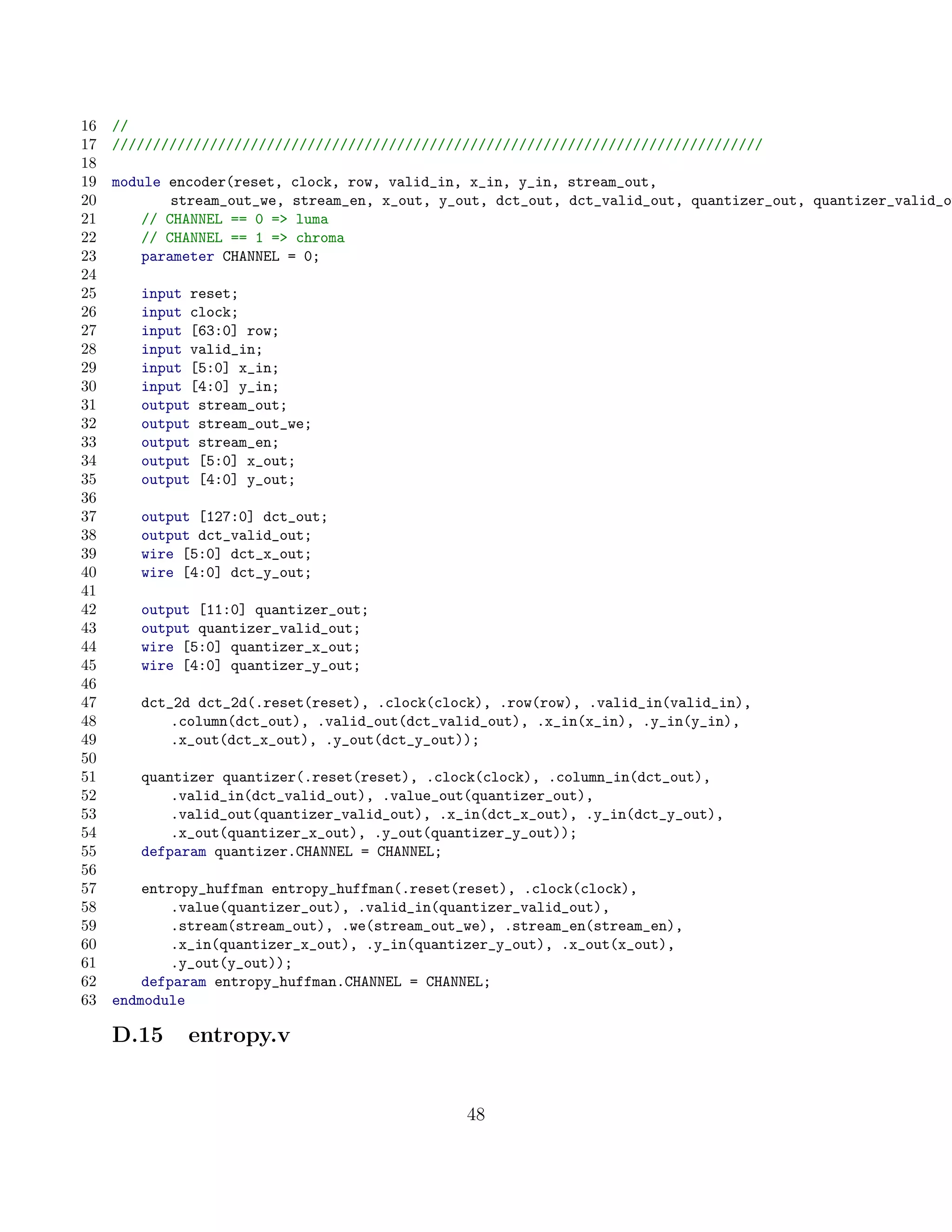 16   //
17   ////////////////////////////////////////////////////////////////////////////////
18
19   module encoder(reset, clock, row, valid_in, x_in, y_in, stream_out,
20           stream_out_we, stream_en, x_out, y_out, dct_out, dct_valid_out, quantizer_out, quantizer_valid_ou
21       // CHANNEL == 0 = luma
22       // CHANNEL == 1 = chroma
23       parameter CHANNEL = 0;
24
25      input reset;
26      input clock;
27      input [63:0] row;
28      input valid_in;
29      input [5:0] x_in;
30      input [4:0] y_in;
31      output stream_out;
32      output stream_out_we;
33      output stream_en;
34      output [5:0] x_out;
35      output [4:0] y_out;
36
37      output [127:0] dct_out;
38      output dct_valid_out;
39      wire [5:0] dct_x_out;
40      wire [4:0] dct_y_out;
41
42      output [11:0] quantizer_out;
43      output quantizer_valid_out;
44      wire [5:0] quantizer_x_out;
45      wire [4:0] quantizer_y_out;
46
47      dct_2d dct_2d(.reset(reset), .clock(clock), .row(row), .valid_in(valid_in),
48          .column(dct_out), .valid_out(dct_valid_out), .x_in(x_in), .y_in(y_in),
49          .x_out(dct_x_out), .y_out(dct_y_out));
50
51      quantizer quantizer(.reset(reset), .clock(clock), .column_in(dct_out),
52          .valid_in(dct_valid_out), .value_out(quantizer_out),
53          .valid_out(quantizer_valid_out), .x_in(dct_x_out), .y_in(dct_y_out),
54          .x_out(quantizer_x_out), .y_out(quantizer_y_out));
55      defparam quantizer.CHANNEL = CHANNEL;
56
57       entropy_huffman entropy_huffman(.reset(reset), .clock(clock),
58           .value(quantizer_out), .valid_in(quantizer_valid_out),
59           .stream(stream_out), .we(stream_out_we), .stream_en(stream_en),
60           .x_in(quantizer_x_out), .y_in(quantizer_y_out), .x_out(x_out),
61           .y_out(y_out));
62       defparam entropy_huffman.CHANNEL = CHANNEL;
63   endmodule

     D.15     entropy.v


                                                 48
 