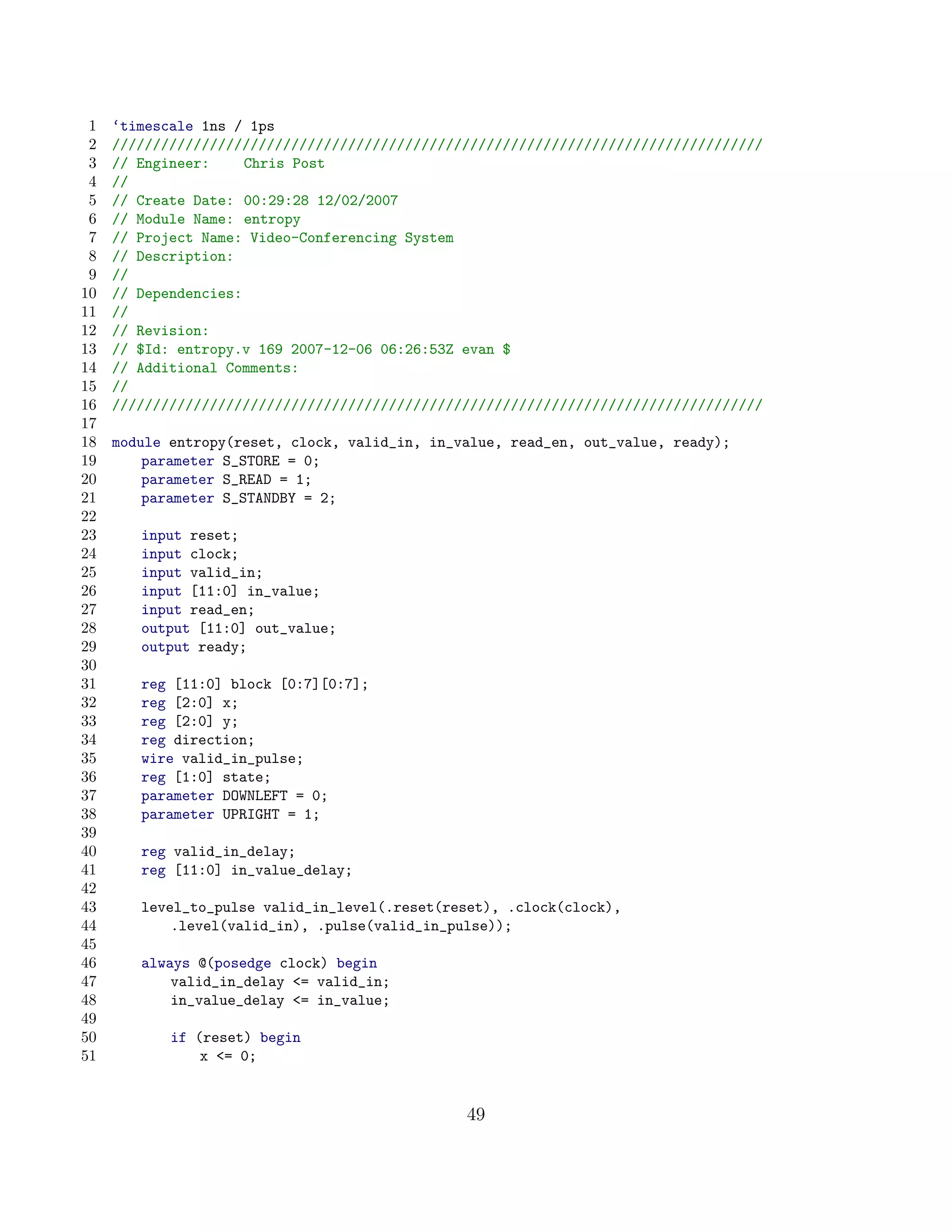 1   ‘timescale 1ns / 1ps
 2   ////////////////////////////////////////////////////////////////////////////////
 3   // Engineer:     Chris Post
 4   //
 5   // Create Date: 00:29:28 12/02/2007
 6   // Module Name: entropy
 7   // Project Name: Video-Conferencing System
 8   // Description:
 9   //
10   // Dependencies:
11   //
12   // Revision:
13   // $Id: entropy.v 169 2007-12-06 06:26:53Z evan $
14   // Additional Comments:
15   //
16   ////////////////////////////////////////////////////////////////////////////////
17
18   module entropy(reset, clock, valid_in, in_value, read_en, out_value, ready);
19       parameter S_STORE = 0;
20       parameter S_READ = 1;
21       parameter S_STANDBY = 2;
22
23      input reset;
24      input clock;
25      input valid_in;
26      input [11:0] in_value;
27      input read_en;
28      output [11:0] out_value;
29      output ready;
30
31      reg [11:0] block [0:7][0:7];
32      reg [2:0] x;
33      reg [2:0] y;
34      reg direction;
35      wire valid_in_pulse;
36      reg [1:0] state;
37      parameter DOWNLEFT = 0;
38      parameter UPRIGHT = 1;
39
40      reg valid_in_delay;
41      reg [11:0] in_value_delay;
42
43      level_to_pulse valid_in_level(.reset(reset), .clock(clock),
44          .level(valid_in), .pulse(valid_in_pulse));
45
46      always @(posedge clock) begin
47          valid_in_delay = valid_in;
48          in_value_delay = in_value;
49
50          if (reset) begin
51              x = 0;


                                                49
 