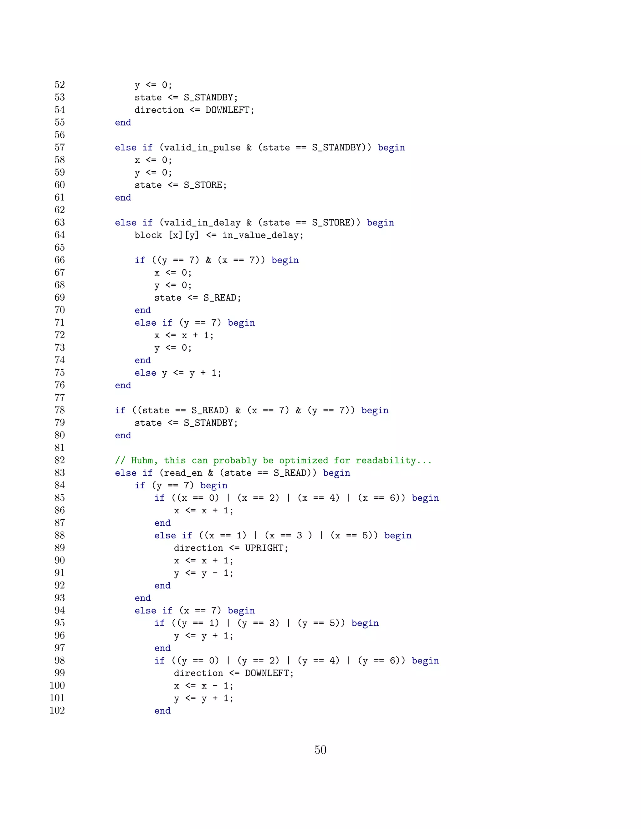 52         y = 0;
 53         state = S_STANDBY;
 54         direction = DOWNLEFT;
 55   end
 56
 57   else if (valid_in_pulse  (state == S_STANDBY)) begin
 58       x = 0;
 59       y = 0;
 60       state = S_STORE;
 61   end
 62
 63   else if (valid_in_delay  (state == S_STORE)) begin
 64       block [x][y] = in_value_delay;
 65
 66         if ((y == 7)  (x == 7)) begin
 67             x = 0;
 68             y = 0;
 69             state = S_READ;
 70         end
 71         else if (y == 7) begin
 72             x = x + 1;
 73             y = 0;
 74         end
 75         else y = y + 1;
 76   end
 77
 78   if ((state == S_READ)  (x == 7)  (y == 7)) begin
 79       state = S_STANDBY;
 80   end
 81
 82   // Huhm, this can probably be optimized for readability...
 83   else if (read_en  (state == S_READ)) begin
 84       if (y == 7) begin
 85           if ((x == 0) | (x == 2) | (x == 4) | (x == 6)) begin
 86               x = x + 1;
 87           end
 88           else if ((x == 1) | (x == 3 ) | (x == 5)) begin
 89               direction = UPRIGHT;
 90               x = x + 1;
 91               y = y - 1;
 92           end
 93       end
 94       else if (x == 7) begin
 95           if ((y == 1) | (y == 3) | (y == 5)) begin
 96               y = y + 1;
 97           end
 98           if ((y == 0) | (y == 2) | (y == 4) | (y == 6)) begin
 99               direction = DOWNLEFT;
100               x = x - 1;
101               y = y + 1;
102           end


                                             50
 