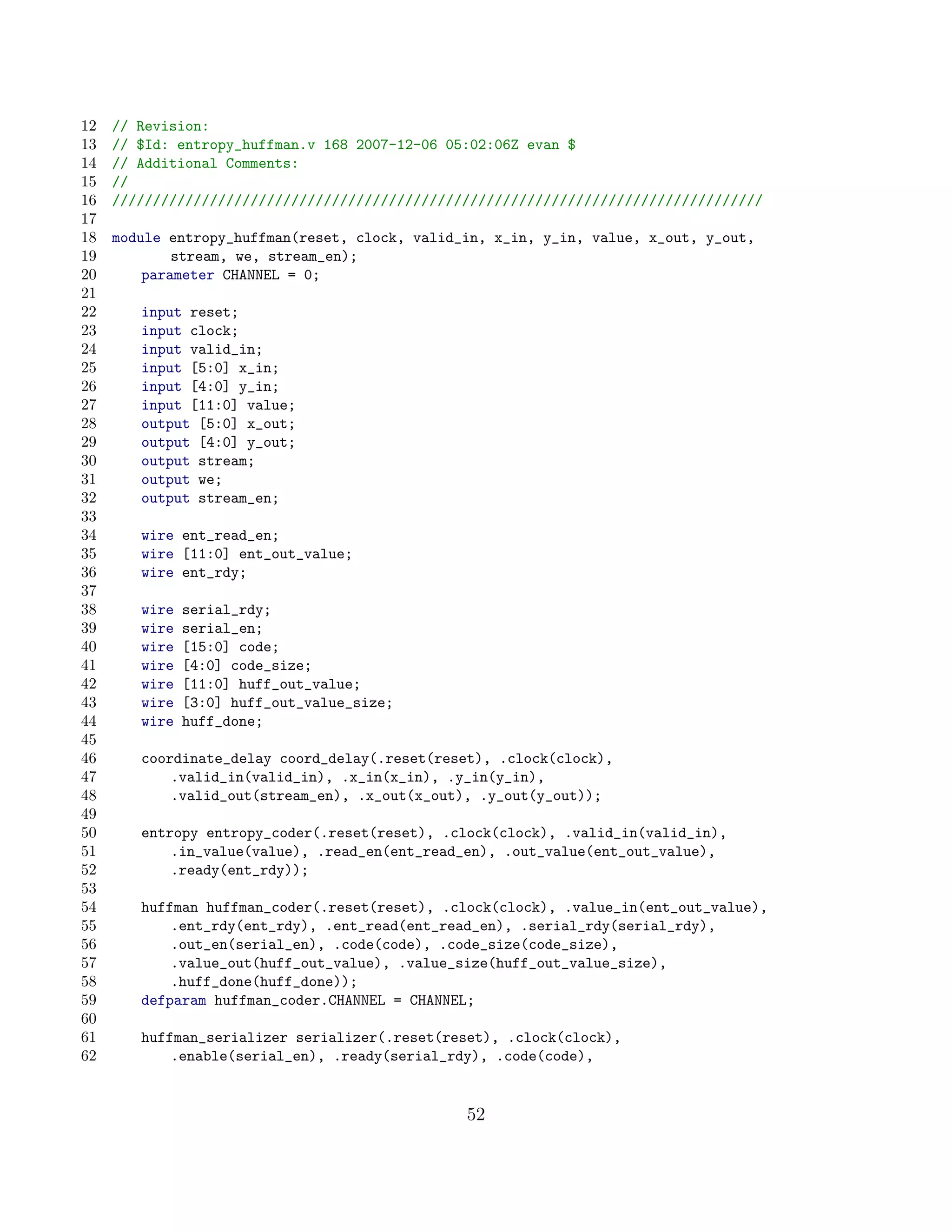 12   // Revision:
13   // $Id: entropy_huffman.v 168 2007-12-06 05:02:06Z evan $
14   // Additional Comments:
15   //
16   ////////////////////////////////////////////////////////////////////////////////
17
18   module entropy_huffman(reset, clock, valid_in, x_in, y_in, value, x_out, y_out,
19           stream, we, stream_en);
20       parameter CHANNEL = 0;
21
22      input reset;
23      input clock;
24      input valid_in;
25      input [5:0] x_in;
26      input [4:0] y_in;
27      input [11:0] value;
28      output [5:0] x_out;
29      output [4:0] y_out;
30      output stream;
31      output we;
32      output stream_en;
33
34      wire ent_read_en;
35      wire [11:0] ent_out_value;
36      wire ent_rdy;
37
38      wire   serial_rdy;
39      wire   serial_en;
40      wire   [15:0] code;
41      wire   [4:0] code_size;
42      wire   [11:0] huff_out_value;
43      wire   [3:0] huff_out_value_size;
44      wire   huff_done;
45
46      coordinate_delay coord_delay(.reset(reset), .clock(clock),
47          .valid_in(valid_in), .x_in(x_in), .y_in(y_in),
48          .valid_out(stream_en), .x_out(x_out), .y_out(y_out));
49
50      entropy entropy_coder(.reset(reset), .clock(clock), .valid_in(valid_in),
51          .in_value(value), .read_en(ent_read_en), .out_value(ent_out_value),
52          .ready(ent_rdy));
53
54      huffman huffman_coder(.reset(reset), .clock(clock), .value_in(ent_out_value),
55          .ent_rdy(ent_rdy), .ent_read(ent_read_en), .serial_rdy(serial_rdy),
56          .out_en(serial_en), .code(code), .code_size(code_size),
57          .value_out(huff_out_value), .value_size(huff_out_value_size),
58          .huff_done(huff_done));
59      defparam huffman_coder.CHANNEL = CHANNEL;
60
61      huffman_serializer serializer(.reset(reset), .clock(clock),
62          .enable(serial_en), .ready(serial_rdy), .code(code),


                                                52
 
