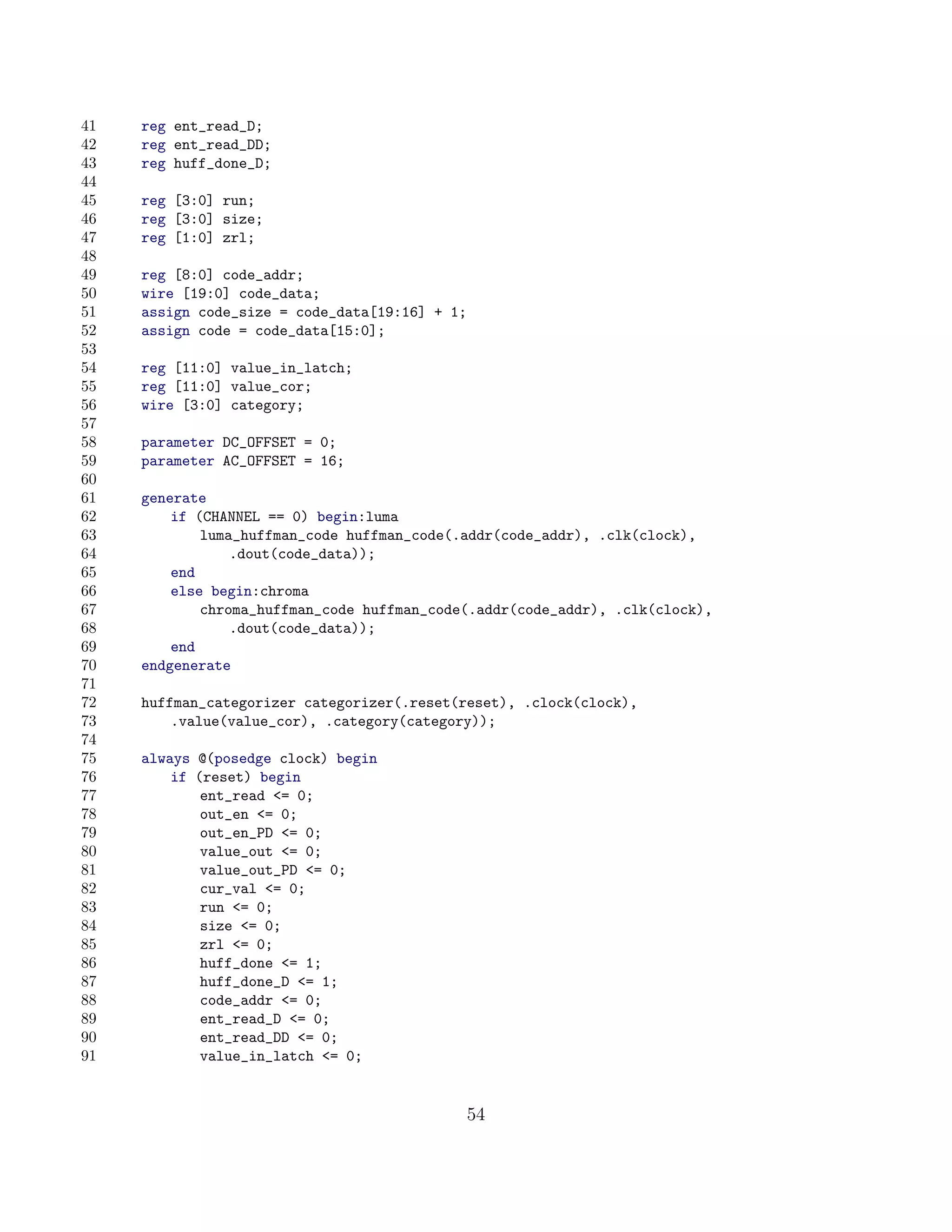 41   reg ent_read_D;
42   reg ent_read_DD;
43   reg huff_done_D;
44
45   reg [3:0] run;
46   reg [3:0] size;
47   reg [1:0] zrl;
48
49   reg [8:0] code_addr;
50   wire [19:0] code_data;
51   assign code_size = code_data[19:16] + 1;
52   assign code = code_data[15:0];
53
54   reg [11:0] value_in_latch;
55   reg [11:0] value_cor;
56   wire [3:0] category;
57
58   parameter DC_OFFSET = 0;
59   parameter AC_OFFSET = 16;
60
61   generate
62       if (CHANNEL == 0) begin:luma
63           luma_huffman_code huffman_code(.addr(code_addr), .clk(clock),
64               .dout(code_data));
65       end
66       else begin:chroma
67           chroma_huffman_code huffman_code(.addr(code_addr), .clk(clock),
68               .dout(code_data));
69       end
70   endgenerate
71
72   huffman_categorizer categorizer(.reset(reset), .clock(clock),
73       .value(value_cor), .category(category));
74
75   always @(posedge clock) begin
76       if (reset) begin
77           ent_read = 0;
78           out_en = 0;
79           out_en_PD = 0;
80           value_out = 0;
81           value_out_PD = 0;
82           cur_val = 0;
83           run = 0;
84           size = 0;
85           zrl = 0;
86           huff_done = 1;
87           huff_done_D = 1;
88           code_addr = 0;
89           ent_read_D = 0;
90           ent_read_DD = 0;
91           value_in_latch = 0;


                                                54
 
