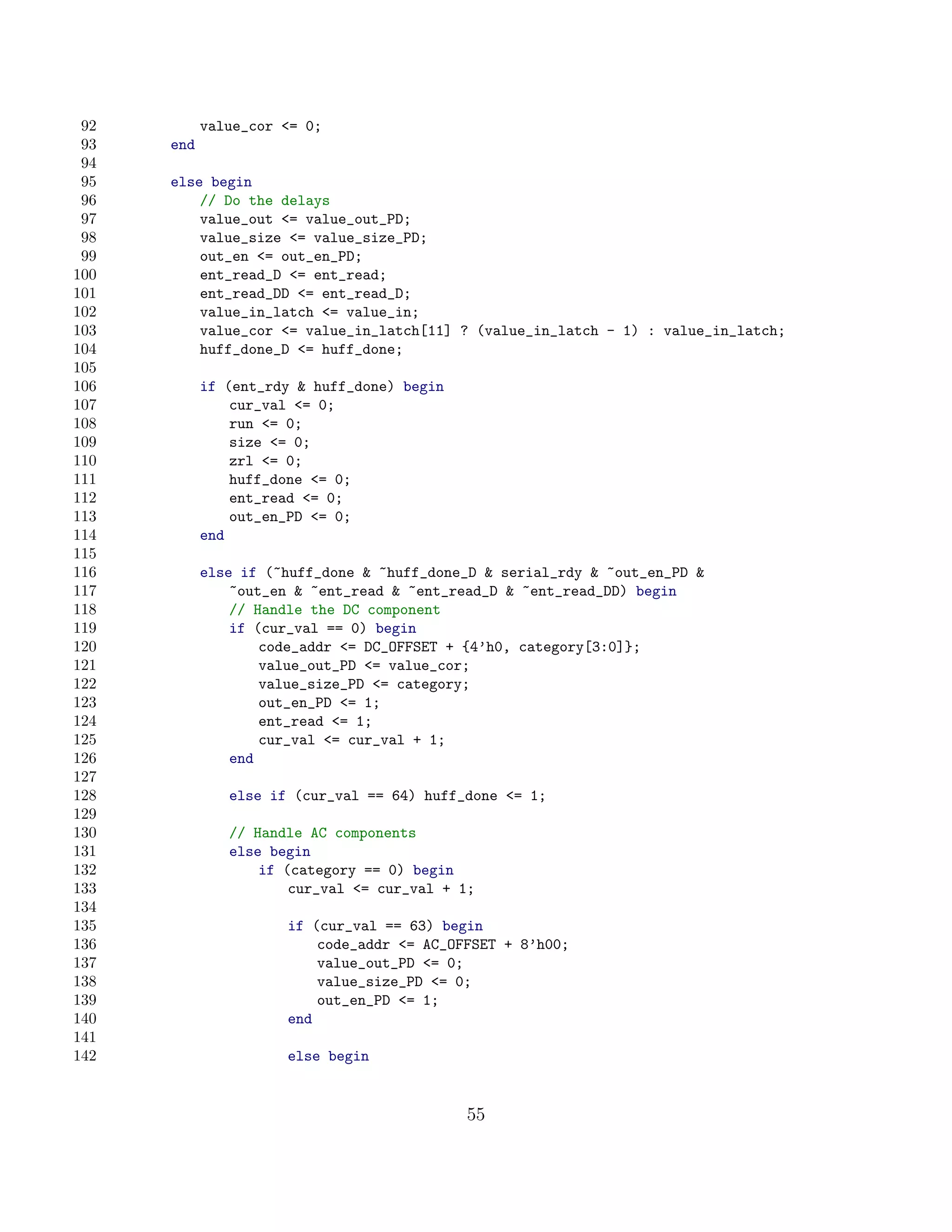 92         value_cor = 0;
 93   end
 94
 95   else begin
 96       // Do the delays
 97       value_out = value_out_PD;
 98       value_size = value_size_PD;
 99       out_en = out_en_PD;
100       ent_read_D = ent_read;
101       ent_read_DD = ent_read_D;
102       value_in_latch = value_in;
103       value_cor = value_in_latch[11] ? (value_in_latch - 1) : value_in_latch;
104       huff_done_D = huff_done;
105
106         if (ent_rdy  huff_done) begin
107             cur_val = 0;
108             run = 0;
109             size = 0;
110             zrl = 0;
111             huff_done = 0;
112             ent_read = 0;
113             out_en_PD = 0;
114         end
115
116         else if (~huff_done  ~huff_done_D  serial_rdy  ~out_en_PD 
117             ~out_en  ~ent_read  ~ent_read_D  ~ent_read_DD) begin
118             // Handle the DC component
119             if (cur_val == 0) begin
120                 code_addr = DC_OFFSET + {4’h0, category[3:0]};
121                 value_out_PD = value_cor;
122                 value_size_PD = category;
123                 out_en_PD = 1;
124                 ent_read = 1;
125                 cur_val = cur_val + 1;
126             end
127
128            else if (cur_val == 64) huff_done = 1;
129
130            // Handle AC components
131            else begin
132                if (category == 0) begin
133                    cur_val = cur_val + 1;
134
135                   if (cur_val == 63) begin
136                       code_addr = AC_OFFSET + 8’h00;
137                       value_out_PD = 0;
138                       value_size_PD = 0;
139                       out_en_PD = 1;
140                   end
141
142                   else begin


                                             55
 