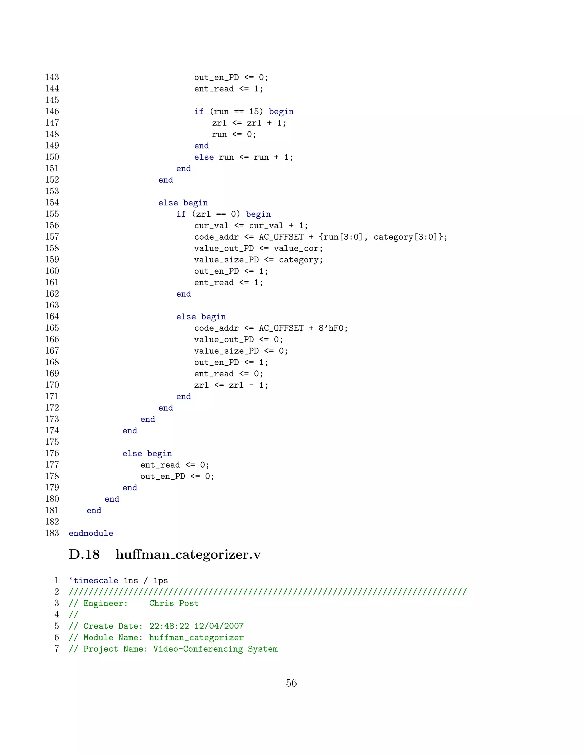 143                                          out_en_PD = 0;
144                                          ent_read = 1;
145
146                                          if (run == 15) begin
147                                              zrl = zrl + 1;
148                                              run = 0;
149                                          end
150                                          else run = run + 1;
151                                    end
152                              end
153
154                              else begin
155                                  if (zrl == 0) begin
156                                      cur_val = cur_val + 1;
157                                      code_addr = AC_OFFSET + {run[3:0], category[3:0]};
158                                      value_out_PD = value_cor;
159                                      value_size_PD = category;
160                                      out_en_PD = 1;
161                                      ent_read = 1;
162                                  end
163
164                                    else begin
165                                        code_addr = AC_OFFSET + 8’hF0;
166                                        value_out_PD = 0;
167                                        value_size_PD = 0;
168                                        out_en_PD = 1;
169                                        ent_read = 0;
170                                        zrl = zrl - 1;
171                                    end
172                              end
173                        end
174                  end
175
176                  else begin
177                      ent_read = 0;
178                      out_en_PD = 0;
179                  end
180            end
181      end
182
183   endmodule

      D.18        huﬀman categorizer.v
  1   ‘timescale 1ns / 1ps
  2   ////////////////////////////////////////////////////////////////////////////////
  3   // Engineer:    Chris Post
  4   //
  5   // Create Date: 22:48:22 12/04/2007
  6   // Module Name: huffman_categorizer
  7   // Project Name: Video-Conferencing System


                                                               56
 