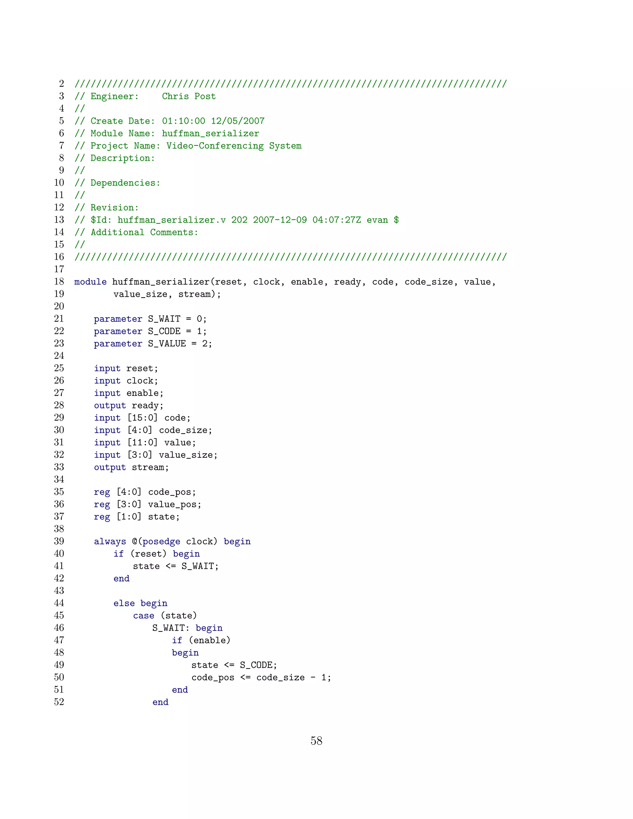 2   ////////////////////////////////////////////////////////////////////////////////
 3   // Engineer:     Chris Post
 4   //
 5   // Create Date: 01:10:00 12/05/2007
 6   // Module Name: huffman_serializer
 7   // Project Name: Video-Conferencing System
 8   // Description:
 9   //
10   // Dependencies:
11   //
12   // Revision:
13   // $Id: huffman_serializer.v 202 2007-12-09 04:07:27Z evan $
14   // Additional Comments:
15   //
16   ////////////////////////////////////////////////////////////////////////////////
17
18   module huffman_serializer(reset, clock, enable, ready, code, code_size, value,
19          value_size, stream);
20
21      parameter S_WAIT = 0;
22      parameter S_CODE = 1;
23      parameter S_VALUE = 2;
24
25      input reset;
26      input clock;
27      input enable;
28      output ready;
29      input [15:0] code;
30      input [4:0] code_size;
31      input [11:0] value;
32      input [3:0] value_size;
33      output stream;
34
35      reg [4:0] code_pos;
36      reg [3:0] value_pos;
37      reg [1:0] state;
38
39      always @(posedge clock) begin
40          if (reset) begin
41              state = S_WAIT;
42          end
43
44          else begin
45              case (state)
46                  S_WAIT: begin
47                      if (enable)
48                      begin
49                          state = S_CODE;
50                          code_pos = code_size - 1;
51                      end
52                  end


                                                 58
 
