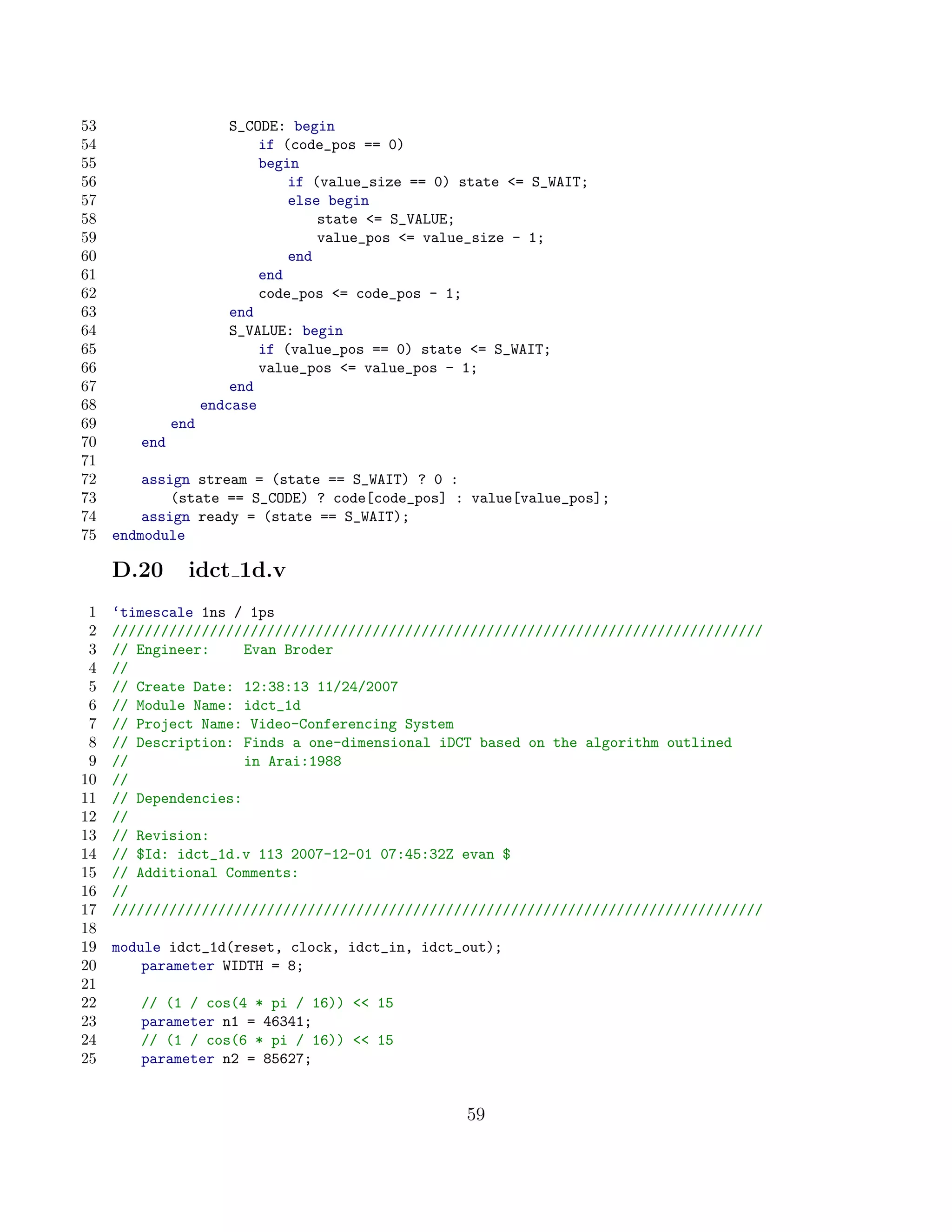 53                      S_CODE: begin
54                          if (code_pos == 0)
55                          begin
56                              if (value_size == 0) state = S_WAIT;
57                              else begin
58                                  state = S_VALUE;
59                                  value_pos = value_size - 1;
60                              end
61                          end
62                          code_pos = code_pos - 1;
63                      end
64                      S_VALUE: begin
65                          if (value_pos == 0) state = S_WAIT;
66                          value_pos = value_pos - 1;
67                      end
68                  endcase
69            end
70      end
71
72       assign stream = (state == S_WAIT) ? 0 :
73           (state == S_CODE) ? code[code_pos] : value[value_pos];
74       assign ready = (state == S_WAIT);
75   endmodule

     D.20       idct 1d.v
 1   ‘timescale 1ns / 1ps
 2   ////////////////////////////////////////////////////////////////////////////////
 3   // Engineer:     Evan Broder
 4   //
 5   // Create Date: 12:38:13 11/24/2007
 6   // Module Name: idct_1d
 7   // Project Name: Video-Conferencing System
 8   // Description: Finds a one-dimensional iDCT based on the algorithm outlined
 9   //               in Arai:1988
10   //
11   // Dependencies:
12   //
13   // Revision:
14   // $Id: idct_1d.v 113 2007-12-01 07:45:32Z evan $
15   // Additional Comments:
16   //
17   ////////////////////////////////////////////////////////////////////////////////
18
19   module idct_1d(reset, clock, idct_in, idct_out);
20       parameter WIDTH = 8;
21
22      // (1 / cos(4 * pi / 16))  15
23      parameter n1 = 46341;
24      // (1 / cos(6 * pi / 16))  15
25      parameter n2 = 85627;


                                                     59
 
