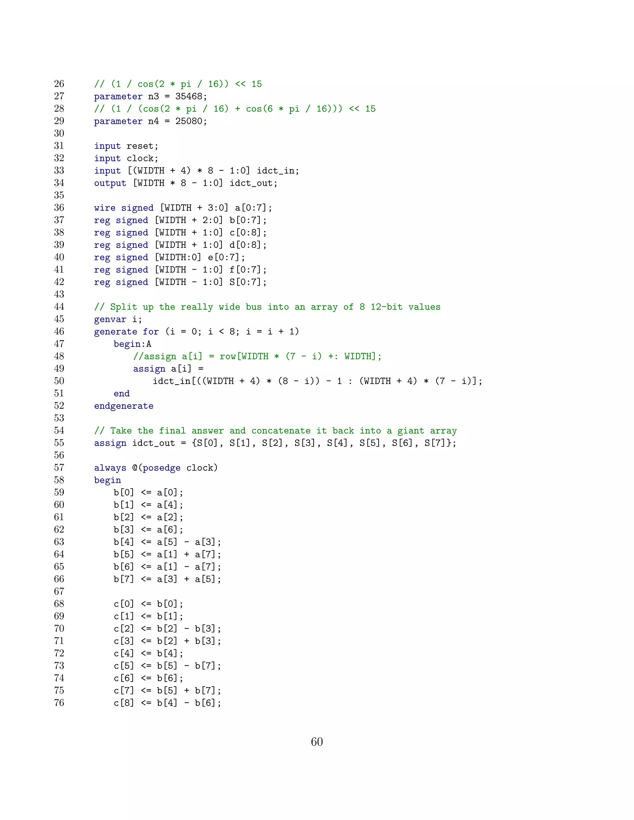 26   // (1 / cos(2 * pi / 16))  15
27   parameter n3 = 35468;
28   // (1 / (cos(2 * pi / 16) + cos(6 * pi / 16)))  15
29   parameter n4 = 25080;
30
31   input reset;
32   input clock;
33   input [(WIDTH + 4) * 8 - 1:0] idct_in;
34   output [WIDTH * 8 - 1:0] idct_out;
35
36   wire signed [WIDTH + 3:0] a[0:7];
37   reg signed [WIDTH + 2:0] b[0:7];
38   reg signed [WIDTH + 1:0] c[0:8];
39   reg signed [WIDTH + 1:0] d[0:8];
40   reg signed [WIDTH:0] e[0:7];
41   reg signed [WIDTH - 1:0] f[0:7];
42   reg signed [WIDTH - 1:0] S[0:7];
43
44   // Split up the really wide bus into an array of 8 12-bit values
45   genvar i;
46   generate for (i = 0; i  8; i = i + 1)
47       begin:A
48           //assign a[i] = row[WIDTH * (7 - i) +: WIDTH];
49           assign a[i] =
50               idct_in[((WIDTH + 4) * (8 - i)) - 1 : (WIDTH + 4) * (7 - i)];
51       end
52   endgenerate
53
54   // Take the final answer and concatenate it back into a giant array
55   assign idct_out = {S[0], S[1], S[2], S[3], S[4], S[5], S[6], S[7]};
56
57   always @(posedge clock)
58   begin
59       b[0] = a[0];
60       b[1] = a[4];
61       b[2] = a[2];
62       b[3] = a[6];
63       b[4] = a[5] - a[3];
64       b[5] = a[1] + a[7];
65       b[6] = a[1] - a[7];
66       b[7] = a[3] + a[5];
67
68      c[0]   =   b[0];
69      c[1]   =   b[1];
70      c[2]   =   b[2] -   b[3];
71      c[3]   =   b[2] +   b[3];
72      c[4]   =   b[4];
73      c[5]   =   b[5] -   b[7];
74      c[6]   =   b[6];
75      c[7]   =   b[5] +   b[7];
76      c[8]   =   b[4] -   b[6];


                                              60
 