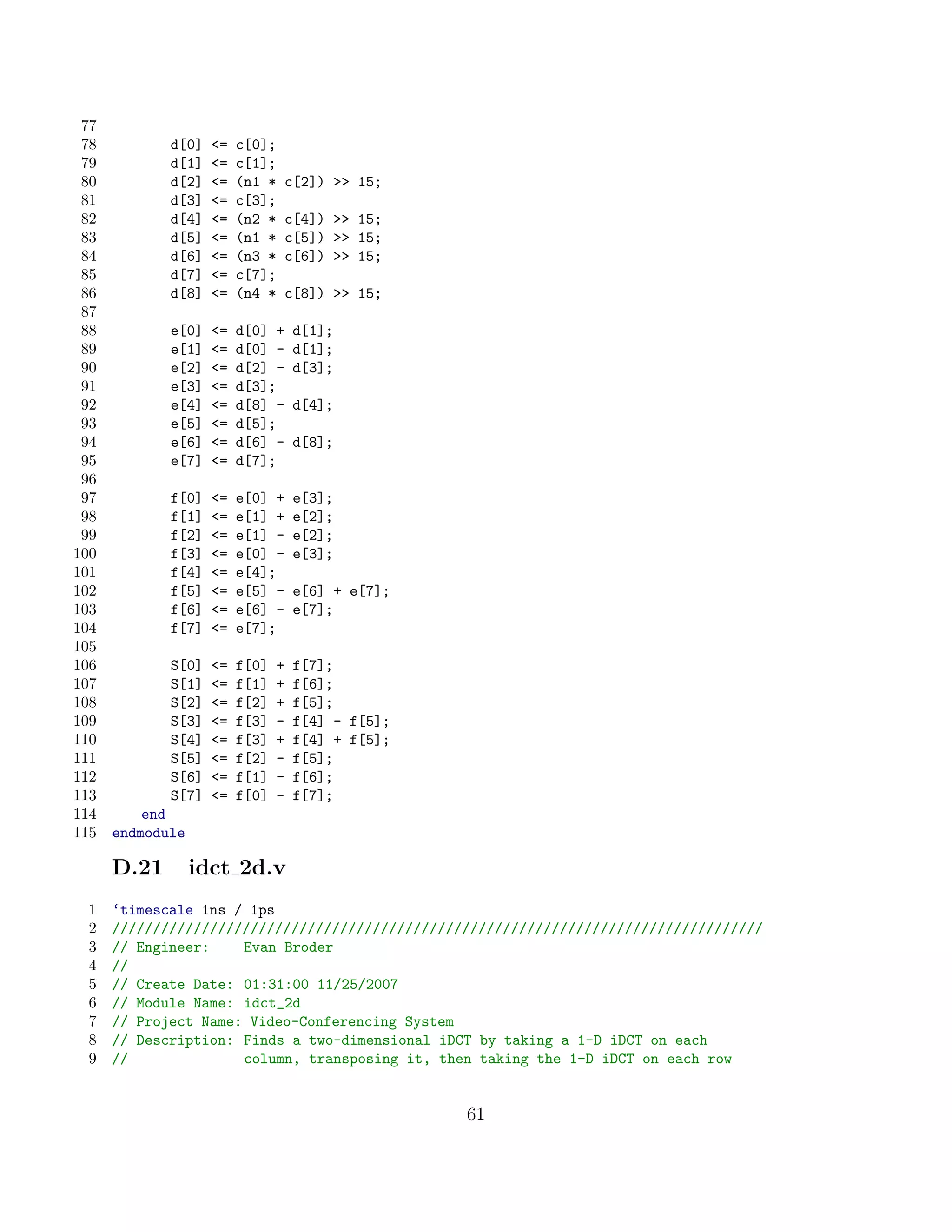 77
 78          d[0]   =   c[0];
 79          d[1]   =   c[1];
 80          d[2]   =   (n1 *   c[2])  15;
 81          d[3]   =   c[3];
 82          d[4]   =   (n2 *   c[4])  15;
 83          d[5]   =   (n1 *   c[5])  15;
 84          d[6]   =   (n3 *   c[6])  15;
 85          d[7]   =   c[7];
 86          d[8]   =   (n4 *   c[8])  15;
 87
 88          e[0]   =   d[0] +     d[1];
 89          e[1]   =   d[0] -     d[1];
 90          e[2]   =   d[2] -     d[3];
 91          e[3]   =   d[3];
 92          e[4]   =   d[8] -     d[4];
 93          e[5]   =   d[5];
 94          e[6]   =   d[6] -     d[8];
 95          e[7]   =   d[7];
 96
 97          f[0]   =   e[0] +     e[3];
 98          f[1]   =   e[1] +     e[2];
 99          f[2]   =   e[1] -     e[2];
100          f[3]   =   e[0] -     e[3];
101          f[4]   =   e[4];
102          f[5]   =   e[5] -     e[6] + e[7];
103          f[6]   =   e[6] -     e[7];
104          f[7]   =   e[7];
105
106          S[0]   =   f[0]   +   f[7];
107          S[1]   =   f[1]   +   f[6];
108          S[2]   =   f[2]   +   f[5];
109          S[3]   =   f[3]   -   f[4] - f[5];
110          S[4]   =   f[3]   +   f[4] + f[5];
111          S[5]   =   f[2]   -   f[5];
112          S[6]   =   f[1]   -   f[6];
113          S[7]   =   f[0]   -   f[7];
114       end
115   endmodule

      D.21        idct 2d.v
 1    ‘timescale 1ns / 1ps
 2    ////////////////////////////////////////////////////////////////////////////////
 3    // Engineer:    Evan Broder
 4    //
 5    // Create Date: 01:31:00 11/25/2007
 6    // Module Name: idct_2d
 7    // Project Name: Video-Conferencing System
 8    // Description: Finds a two-dimensional iDCT by taking a 1-D iDCT on each
 9    //              column, transposing it, then taking the 1-D iDCT on each row


                                                   61
 