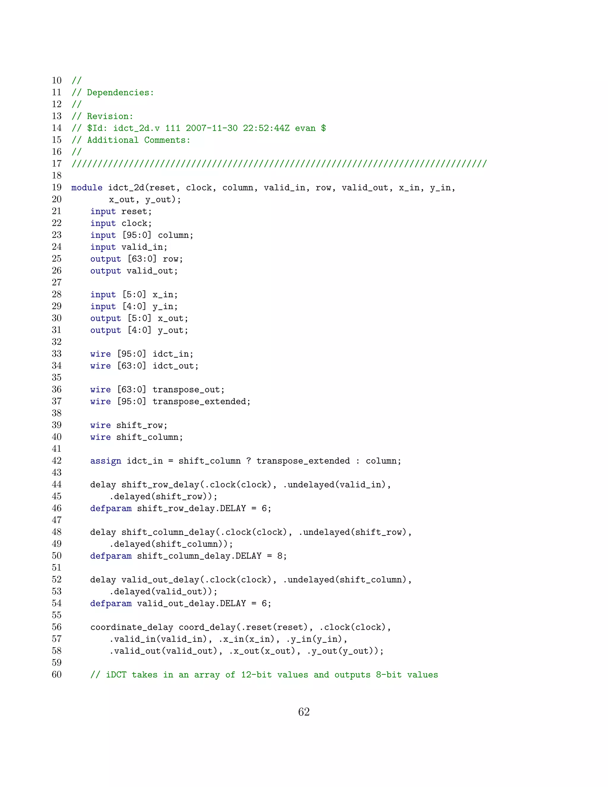 10   //
11   // Dependencies:
12   //
13   // Revision:
14   // $Id: idct_2d.v 111 2007-11-30 22:52:44Z evan $
15   // Additional Comments:
16   //
17   ////////////////////////////////////////////////////////////////////////////////
18
19   module idct_2d(reset, clock, column, valid_in, row, valid_out, x_in, y_in,
20           x_out, y_out);
21       input reset;
22       input clock;
23       input [95:0] column;
24       input valid_in;
25       output [63:0] row;
26       output valid_out;
27
28      input [5:0] x_in;
29      input [4:0] y_in;
30      output [5:0] x_out;
31      output [4:0] y_out;
32
33      wire [95:0] idct_in;
34      wire [63:0] idct_out;
35
36      wire [63:0] transpose_out;
37      wire [95:0] transpose_extended;
38
39      wire shift_row;
40      wire shift_column;
41
42      assign idct_in = shift_column ? transpose_extended : column;
43
44      delay shift_row_delay(.clock(clock), .undelayed(valid_in),
45          .delayed(shift_row));
46      defparam shift_row_delay.DELAY = 6;
47
48      delay shift_column_delay(.clock(clock), .undelayed(shift_row),
49          .delayed(shift_column));
50      defparam shift_column_delay.DELAY = 8;
51
52      delay valid_out_delay(.clock(clock), .undelayed(shift_column),
53          .delayed(valid_out));
54      defparam valid_out_delay.DELAY = 6;
55
56      coordinate_delay coord_delay(.reset(reset), .clock(clock),
57          .valid_in(valid_in), .x_in(x_in), .y_in(y_in),
58          .valid_out(valid_out), .x_out(x_out), .y_out(y_out));
59
60      // iDCT takes in an array of 12-bit values and outputs 8-bit values


                                                62
 
