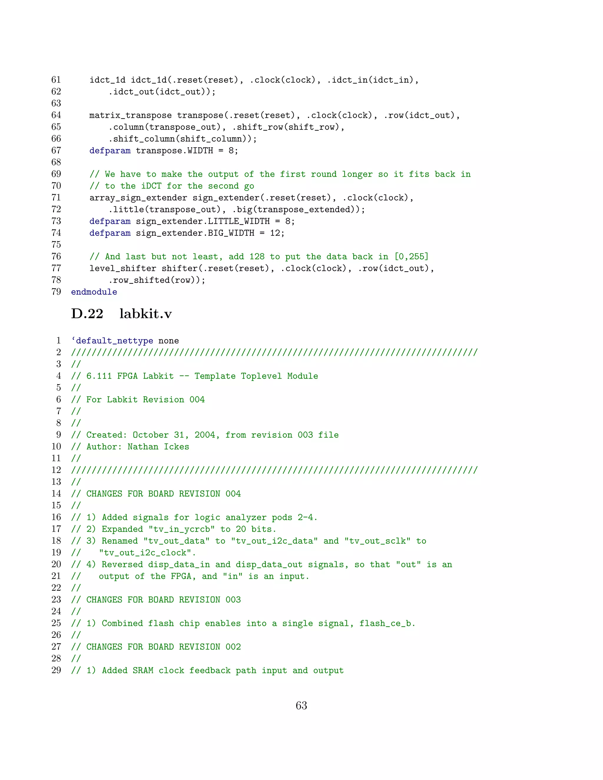 61      idct_1d idct_1d(.reset(reset), .clock(clock), .idct_in(idct_in),
62          .idct_out(idct_out));
63
64      matrix_transpose transpose(.reset(reset), .clock(clock), .row(idct_out),
65          .column(transpose_out), .shift_row(shift_row),
66          .shift_column(shift_column));
67      defparam transpose.WIDTH = 8;
68
69      // We have to make the output of the first round longer so it fits back in
70      // to the iDCT for the second go
71      array_sign_extender sign_extender(.reset(reset), .clock(clock),
72          .little(transpose_out), .big(transpose_extended));
73      defparam sign_extender.LITTLE_WIDTH = 8;
74      defparam sign_extender.BIG_WIDTH = 12;
75
76       // And last but not least, add 128 to put the data back in [0,255]
77       level_shifter shifter(.reset(reset), .clock(clock), .row(idct_out),
78           .row_shifted(row));
79   endmodule

     D.22     labkit.v
 1   ‘default_nettype none
 2   ///////////////////////////////////////////////////////////////////////////////
 3   //
 4   // 6.111 FPGA Labkit -- Template Toplevel Module
 5   //
 6   // For Labkit Revision 004
 7   //
 8   //
 9   // Created: October 31, 2004, from revision 003 file
10   // Author: Nathan Ickes
11   //
12   ///////////////////////////////////////////////////////////////////////////////
13   //
14   // CHANGES FOR BOARD REVISION 004
15   //
16   // 1) Added signals for logic analyzer pods 2-4.
17   // 2) Expanded tv_in_ycrcb to 20 bits.
18   // 3) Renamed tv_out_data to tv_out_i2c_data and tv_out_sclk to
19   //   tv_out_i2c_clock.
20   // 4) Reversed disp_data_in and disp_data_out signals, so that out is an
21   //   output of the FPGA, and in is an input.
22   //
23   // CHANGES FOR BOARD REVISION 003
24   //
25   // 1) Combined flash chip enables into a single signal, flash_ce_b.
26   //
27   // CHANGES FOR BOARD REVISION 002
28   //
29   // 1) Added SRAM clock feedback path input and output


                                                63
 