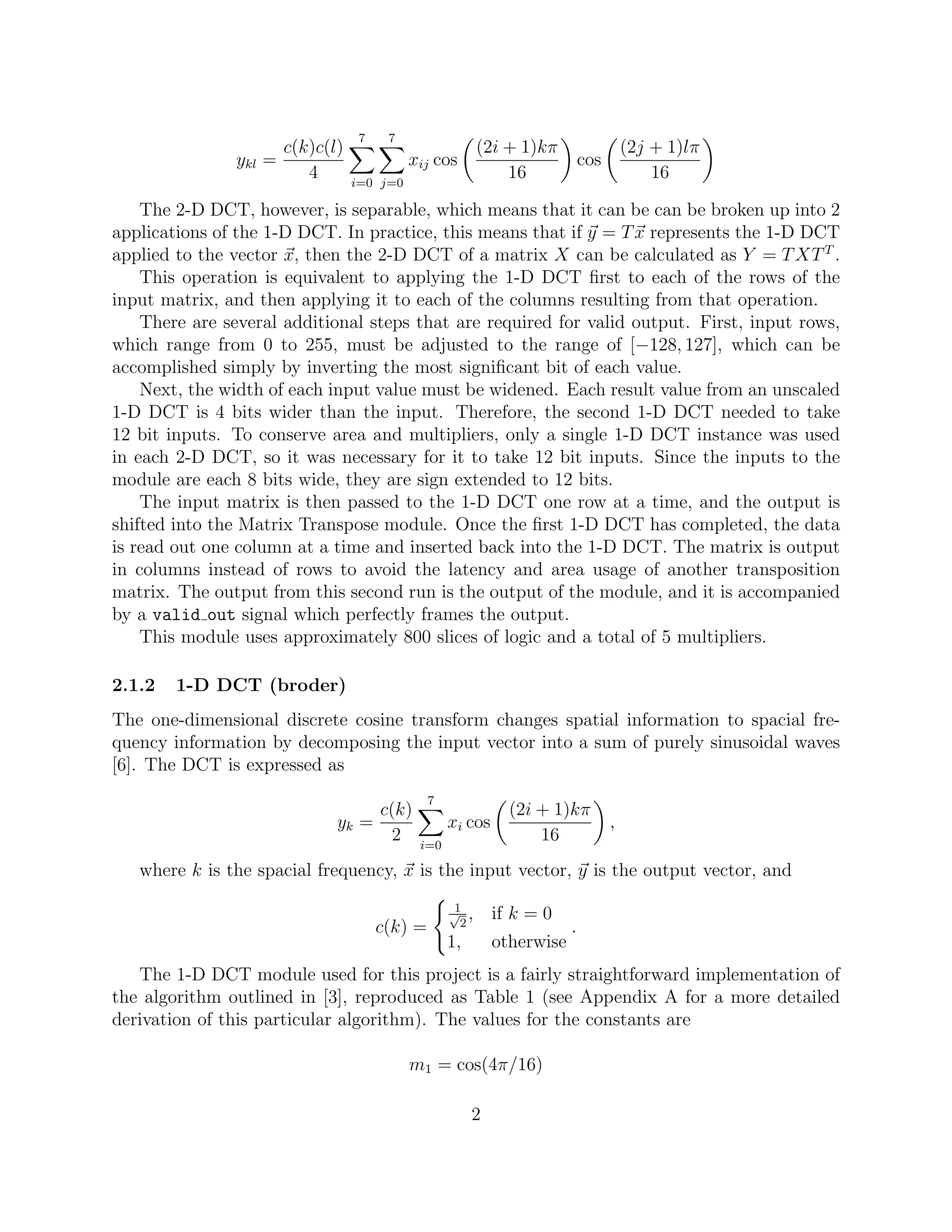 7    7
                     c(k)c(l)                          (2i + 1)kπ                   (2j + 1)lπ
               ykl =                      xij cos                         cos
                        4       i=0 j=0
                                                           16                           16

    The 2-D DCT, however, is separable, which means that it can be can be broken up into 2
applications of the 1-D DCT. In practice, this means that if y = T x represents the 1-D DCT
applied to the vector x, then the 2-D DCT of a matrix X can be calculated as Y = T XT T .
    This operation is equivalent to applying the 1-D DCT ﬁrst to each of the rows of the
input matrix, and then applying it to each of the columns resulting from that operation.
    There are several additional steps that are required for valid output. First, input rows,
which range from 0 to 255, must be adjusted to the range of [−128, 127], which can be
accomplished simply by inverting the most signiﬁcant bit of each value.
    Next, the width of each input value must be widened. Each result value from an unscaled
1-D DCT is 4 bits wider than the input. Therefore, the second 1-D DCT needed to take
12 bit inputs. To conserve area and multipliers, only a single 1-D DCT instance was used
in each 2-D DCT, so it was necessary for it to take 12 bit inputs. Since the inputs to the
module are each 8 bits wide, they are sign extended to 12 bits.
    The input matrix is then passed to the 1-D DCT one row at a time, and the output is
shifted into the Matrix Transpose module. Once the ﬁrst 1-D DCT has completed, the data
is read out one column at a time and inserted back into the 1-D DCT. The matrix is output
in columns instead of rows to avoid the latency and area usage of another transposition
matrix. The output from this second run is the output of the module, and it is accompanied
by a valid out signal which perfectly frames the output.
    This module uses approximately 800 slices of logic and a total of 5 multipliers.

2.1.2   1-D DCT (broder)
The one-dimensional discrete cosine transform changes spatial information to spacial fre-
quency information by decomposing the input vector into a sum of purely sinusoidal waves
[6]. The DCT is expressed as
                                             7
                                 c(k)                       (2i + 1)kπ
                            yk =                 xi cos                         ,
                                   2       i=0
                                                                16
   where k is the spacial frequency, x is the input vector, y is the output vector, and
                                                  1
                                                 √ ,
                                                   2
                                                          if k = 0
                                    c(k) =                            .
                                                 1,       otherwise
   The 1-D DCT module used for this project is a fairly straightforward implementation of
the algorithm outlined in [3], reproduced as Table 1 (see Appendix A for a more detailed
derivation of this particular algorithm). The values for the constants are

                                          m1 = cos(4π/16)

                                                      2
 