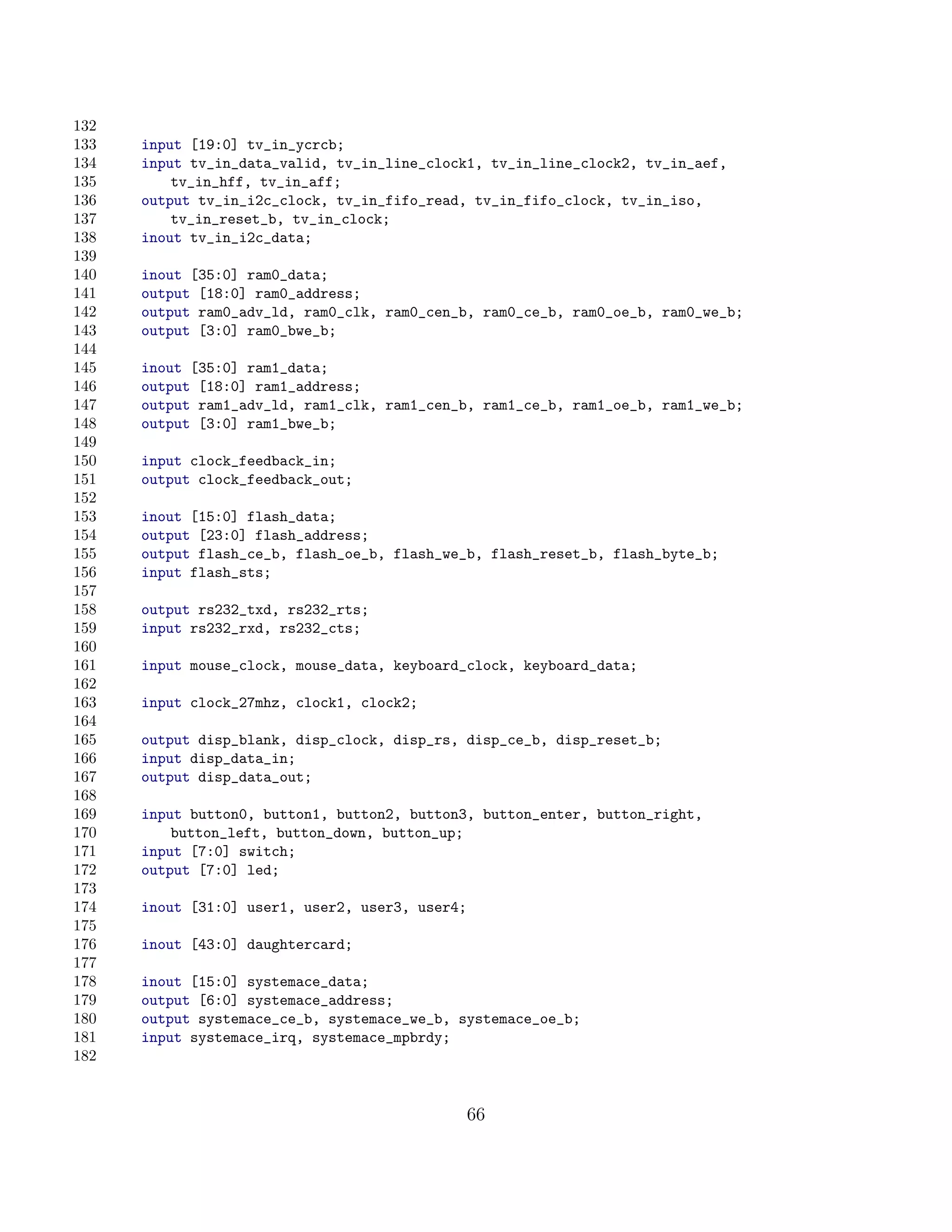 132
133   input [19:0] tv_in_ycrcb;
134   input tv_in_data_valid, tv_in_line_clock1, tv_in_line_clock2, tv_in_aef,
135       tv_in_hff, tv_in_aff;
136   output tv_in_i2c_clock, tv_in_fifo_read, tv_in_fifo_clock, tv_in_iso,
137       tv_in_reset_b, tv_in_clock;
138   inout tv_in_i2c_data;
139
140   inout [35:0] ram0_data;
141   output [18:0] ram0_address;
142   output ram0_adv_ld, ram0_clk, ram0_cen_b, ram0_ce_b, ram0_oe_b, ram0_we_b;
143   output [3:0] ram0_bwe_b;
144
145   inout [35:0] ram1_data;
146   output [18:0] ram1_address;
147   output ram1_adv_ld, ram1_clk, ram1_cen_b, ram1_ce_b, ram1_oe_b, ram1_we_b;
148   output [3:0] ram1_bwe_b;
149
150   input clock_feedback_in;
151   output clock_feedback_out;
152
153   inout [15:0] flash_data;
154   output [23:0] flash_address;
155   output flash_ce_b, flash_oe_b, flash_we_b, flash_reset_b, flash_byte_b;
156   input flash_sts;
157
158   output rs232_txd, rs232_rts;
159   input rs232_rxd, rs232_cts;
160
161   input mouse_clock, mouse_data, keyboard_clock, keyboard_data;
162
163   input clock_27mhz, clock1, clock2;
164
165   output disp_blank, disp_clock, disp_rs, disp_ce_b, disp_reset_b;
166   input disp_data_in;
167   output disp_data_out;
168
169   input button0, button1, button2, button3, button_enter, button_right,
170       button_left, button_down, button_up;
171   input [7:0] switch;
172   output [7:0] led;
173
174   inout [31:0] user1, user2, user3, user4;
175
176   inout [43:0] daughtercard;
177
178   inout [15:0] systemace_data;
179   output [6:0] systemace_address;
180   output systemace_ce_b, systemace_we_b, systemace_oe_b;
181   input systemace_irq, systemace_mpbrdy;
182


                                                 66
 