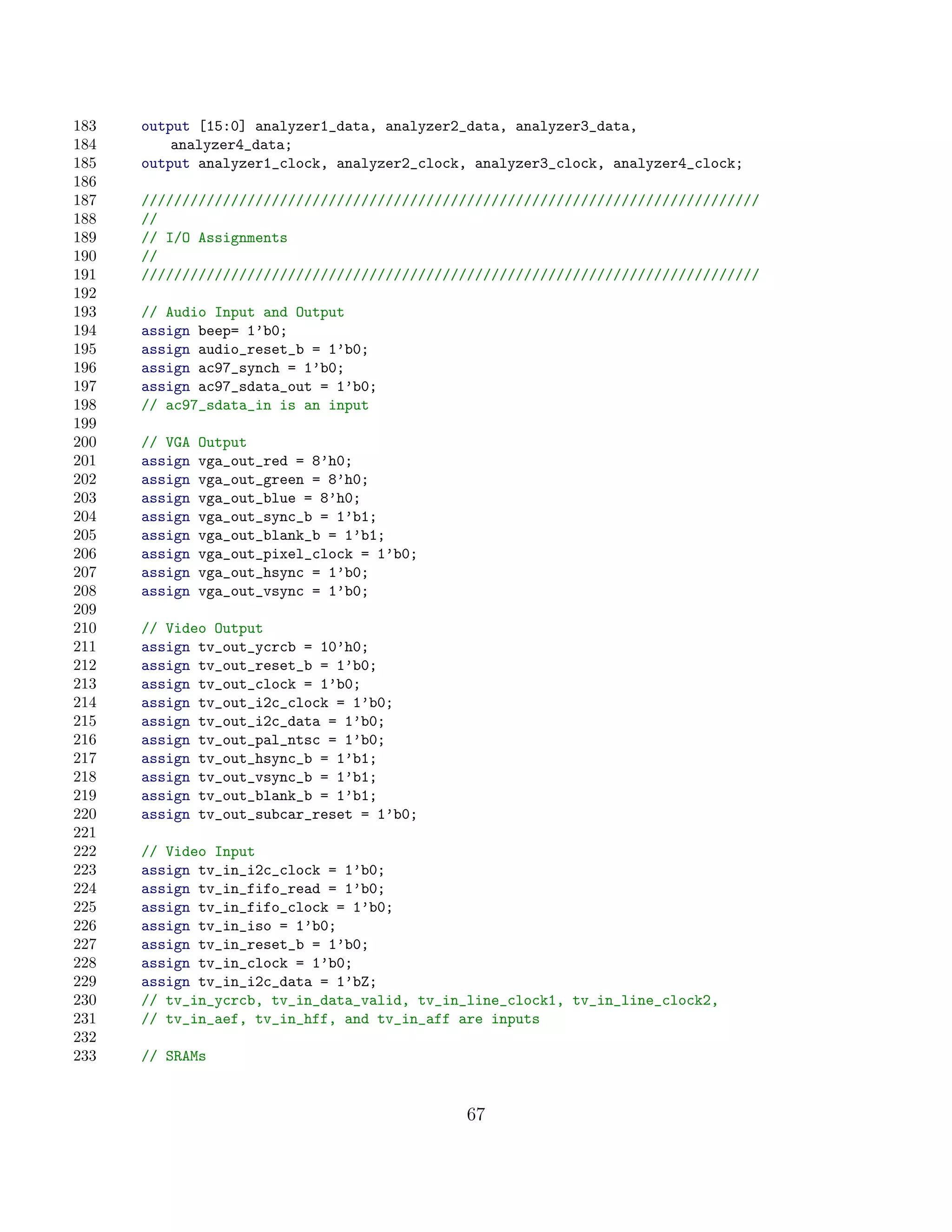 183   output [15:0] analyzer1_data, analyzer2_data, analyzer3_data,
184       analyzer4_data;
185   output analyzer1_clock, analyzer2_clock, analyzer3_clock, analyzer4_clock;
186
187   ////////////////////////////////////////////////////////////////////////////
188   //
189   // I/O Assignments
190   //
191   ////////////////////////////////////////////////////////////////////////////
192
193   // Audio Input and Output
194   assign beep= 1’b0;
195   assign audio_reset_b = 1’b0;
196   assign ac97_synch = 1’b0;
197   assign ac97_sdata_out = 1’b0;
198   // ac97_sdata_in is an input
199
200   // VGA   Output
201   assign   vga_out_red = 8’h0;
202   assign   vga_out_green = 8’h0;
203   assign   vga_out_blue = 8’h0;
204   assign   vga_out_sync_b = 1’b1;
205   assign   vga_out_blank_b = 1’b1;
206   assign   vga_out_pixel_clock = 1’b0;
207   assign   vga_out_hsync = 1’b0;
208   assign   vga_out_vsync = 1’b0;
209
210   // Video Output
211   assign tv_out_ycrcb = 10’h0;
212   assign tv_out_reset_b = 1’b0;
213   assign tv_out_clock = 1’b0;
214   assign tv_out_i2c_clock = 1’b0;
215   assign tv_out_i2c_data = 1’b0;
216   assign tv_out_pal_ntsc = 1’b0;
217   assign tv_out_hsync_b = 1’b1;
218   assign tv_out_vsync_b = 1’b1;
219   assign tv_out_blank_b = 1’b1;
220   assign tv_out_subcar_reset = 1’b0;
221
222   // Video Input
223   assign tv_in_i2c_clock = 1’b0;
224   assign tv_in_fifo_read = 1’b0;
225   assign tv_in_fifo_clock = 1’b0;
226   assign tv_in_iso = 1’b0;
227   assign tv_in_reset_b = 1’b0;
228   assign tv_in_clock = 1’b0;
229   assign tv_in_i2c_data = 1’bZ;
230   // tv_in_ycrcb, tv_in_data_valid, tv_in_line_clock1, tv_in_line_clock2,
231   // tv_in_aef, tv_in_hff, and tv_in_aff are inputs
232
233   // SRAMs


                                              67
 