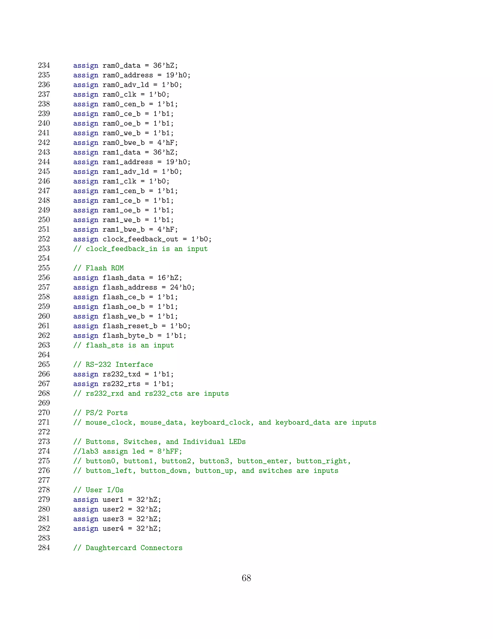 234   assign ram0_data = 36’hZ;
235   assign ram0_address = 19’h0;
236   assign ram0_adv_ld = 1’b0;
237   assign ram0_clk = 1’b0;
238   assign ram0_cen_b = 1’b1;
239   assign ram0_ce_b = 1’b1;
240   assign ram0_oe_b = 1’b1;
241   assign ram0_we_b = 1’b1;
242   assign ram0_bwe_b = 4’hF;
243   assign ram1_data = 36’hZ;
244   assign ram1_address = 19’h0;
245   assign ram1_adv_ld = 1’b0;
246   assign ram1_clk = 1’b0;
247   assign ram1_cen_b = 1’b1;
248   assign ram1_ce_b = 1’b1;
249   assign ram1_oe_b = 1’b1;
250   assign ram1_we_b = 1’b1;
251   assign ram1_bwe_b = 4’hF;
252   assign clock_feedback_out = 1’b0;
253   // clock_feedback_in is an input
254
255   // Flash ROM
256   assign flash_data = 16’hZ;
257   assign flash_address = 24’h0;
258   assign flash_ce_b = 1’b1;
259   assign flash_oe_b = 1’b1;
260   assign flash_we_b = 1’b1;
261   assign flash_reset_b = 1’b0;
262   assign flash_byte_b = 1’b1;
263   // flash_sts is an input
264
265   // RS-232 Interface
266   assign rs232_txd = 1’b1;
267   assign rs232_rts = 1’b1;
268   // rs232_rxd and rs232_cts are inputs
269
270   // PS/2 Ports
271   // mouse_clock, mouse_data, keyboard_clock, and keyboard_data are inputs
272
273   // Buttons, Switches, and Individual LEDs
274   //lab3 assign led = 8’hFF;
275   // button0, button1, button2, button3, button_enter, button_right,
276   // button_left, button_down, button_up, and switches are inputs
277
278   // User I/Os
279   assign user1   =   32’hZ;
280   assign user2   =   32’hZ;
281   assign user3   =   32’hZ;
282   assign user4   =   32’hZ;
283
284   // Daughtercard Connectors


                                              68
 