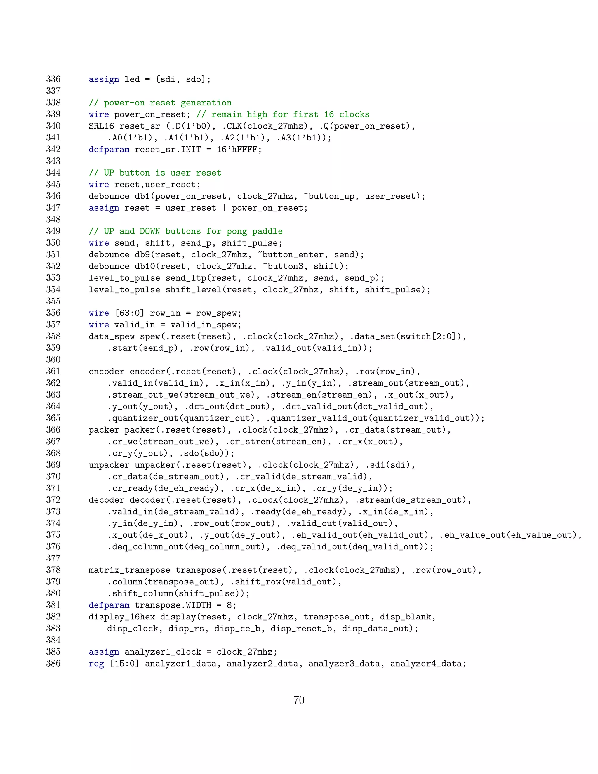 336   assign led = {sdi, sdo};
337
338   // power-on reset generation
339   wire power_on_reset; // remain high for first 16 clocks
340   SRL16 reset_sr (.D(1’b0), .CLK(clock_27mhz), .Q(power_on_reset),
341       .A0(1’b1), .A1(1’b1), .A2(1’b1), .A3(1’b1));
342   defparam reset_sr.INIT = 16’hFFFF;
343
344   // UP button is user reset
345   wire reset,user_reset;
346   debounce db1(power_on_reset, clock_27mhz, ~button_up, user_reset);
347   assign reset = user_reset | power_on_reset;
348
349   // UP and DOWN buttons for pong paddle
350   wire send, shift, send_p, shift_pulse;
351   debounce db9(reset, clock_27mhz, ~button_enter, send);
352   debounce db10(reset, clock_27mhz, ~button3, shift);
353   level_to_pulse send_ltp(reset, clock_27mhz, send, send_p);
354   level_to_pulse shift_level(reset, clock_27mhz, shift, shift_pulse);
355
356   wire [63:0] row_in = row_spew;
357   wire valid_in = valid_in_spew;
358   data_spew spew(.reset(reset), .clock(clock_27mhz), .data_set(switch[2:0]),
359       .start(send_p), .row(row_in), .valid_out(valid_in));
360
361   encoder encoder(.reset(reset), .clock(clock_27mhz), .row(row_in),
362       .valid_in(valid_in), .x_in(x_in), .y_in(y_in), .stream_out(stream_out),
363       .stream_out_we(stream_out_we), .stream_en(stream_en), .x_out(x_out),
364       .y_out(y_out), .dct_out(dct_out), .dct_valid_out(dct_valid_out),
365       .quantizer_out(quantizer_out), .quantizer_valid_out(quantizer_valid_out));
366   packer packer(.reset(reset), .clock(clock_27mhz), .cr_data(stream_out),
367       .cr_we(stream_out_we), .cr_stren(stream_en), .cr_x(x_out),
368       .cr_y(y_out), .sdo(sdo));
369   unpacker unpacker(.reset(reset), .clock(clock_27mhz), .sdi(sdi),
370       .cr_data(de_stream_out), .cr_valid(de_stream_valid),
371       .cr_ready(de_eh_ready), .cr_x(de_x_in), .cr_y(de_y_in));
372   decoder decoder(.reset(reset), .clock(clock_27mhz), .stream(de_stream_out),
373       .valid_in(de_stream_valid), .ready(de_eh_ready), .x_in(de_x_in),
374       .y_in(de_y_in), .row_out(row_out), .valid_out(valid_out),
375       .x_out(de_x_out), .y_out(de_y_out), .eh_valid_out(eh_valid_out), .eh_value_out(eh_value_out),
376       .deq_column_out(deq_column_out), .deq_valid_out(deq_valid_out));
377
378   matrix_transpose transpose(.reset(reset), .clock(clock_27mhz), .row(row_out),
379       .column(transpose_out), .shift_row(valid_out),
380       .shift_column(shift_pulse));
381   defparam transpose.WIDTH = 8;
382   display_16hex display(reset, clock_27mhz, transpose_out, disp_blank,
383       disp_clock, disp_rs, disp_ce_b, disp_reset_b, disp_data_out);
384
385   assign analyzer1_clock = clock_27mhz;
386   reg [15:0] analyzer1_data, analyzer2_data, analyzer3_data, analyzer4_data;


                                              70
 