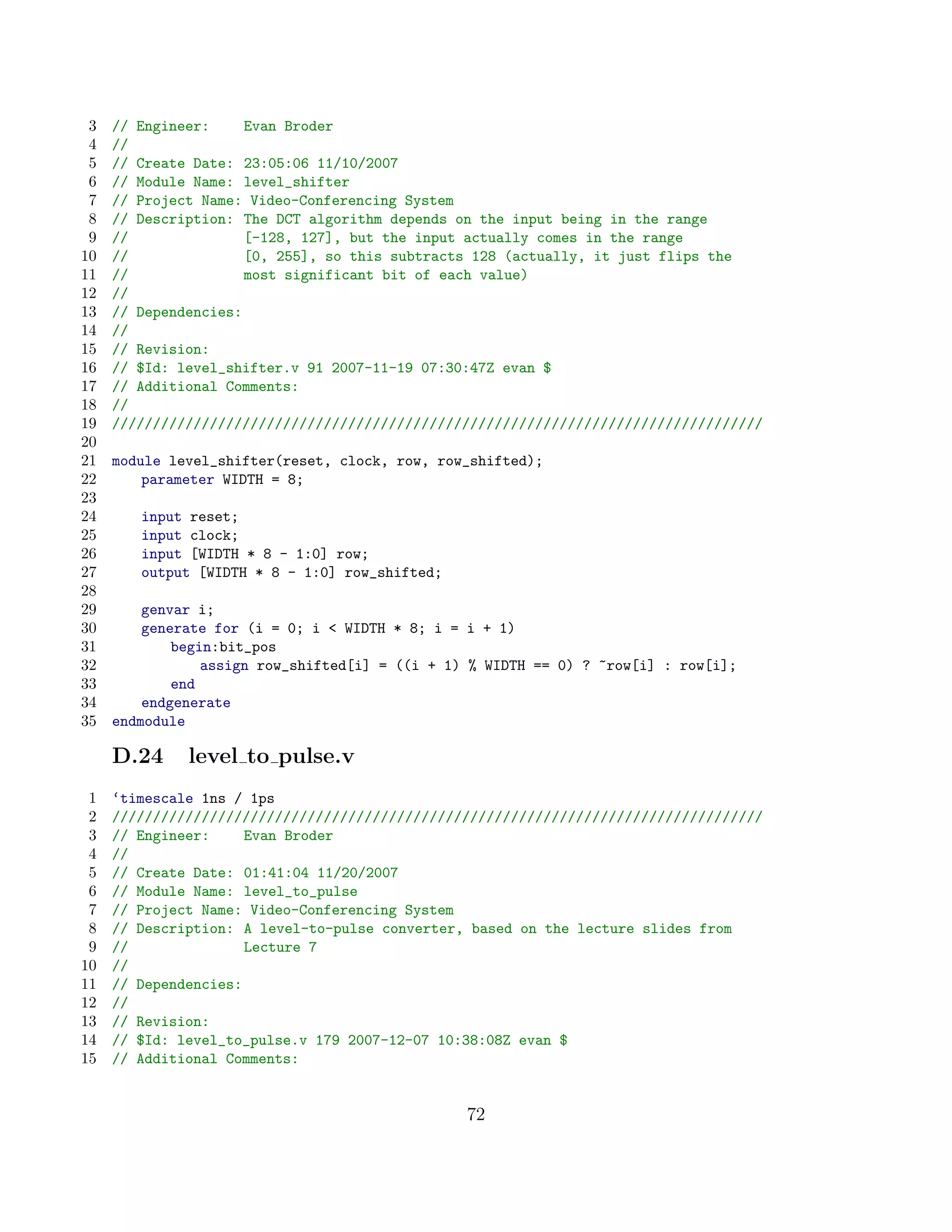 3   // Engineer:     Evan Broder
 4   //
 5   // Create Date: 23:05:06 11/10/2007
 6   // Module Name: level_shifter
 7   // Project Name: Video-Conferencing System
 8   // Description: The DCT algorithm depends on the input being in the range
 9   //               [-128, 127], but the input actually comes in the range
10   //               [0, 255], so this subtracts 128 (actually, it just flips the
11   //               most significant bit of each value)
12   //
13   // Dependencies:
14   //
15   // Revision:
16   // $Id: level_shifter.v 91 2007-11-19 07:30:47Z evan $
17   // Additional Comments:
18   //
19   ////////////////////////////////////////////////////////////////////////////////
20
21   module level_shifter(reset, clock, row, row_shifted);
22       parameter WIDTH = 8;
23
24      input reset;
25      input clock;
26      input [WIDTH * 8 - 1:0] row;
27      output [WIDTH * 8 - 1:0] row_shifted;
28
29       genvar i;
30       generate for (i = 0; i  WIDTH * 8; i = i + 1)
31           begin:bit_pos
32               assign row_shifted[i] = ((i + 1) % WIDTH == 0) ? ~row[i] : row[i];
33           end
34       endgenerate
35   endmodule

     D.24     level to pulse.v
 1   ‘timescale 1ns / 1ps
 2   ////////////////////////////////////////////////////////////////////////////////
 3   // Engineer:     Evan Broder
 4   //
 5   // Create Date: 01:41:04 11/20/2007
 6   // Module Name: level_to_pulse
 7   // Project Name: Video-Conferencing System
 8   // Description: A level-to-pulse converter, based on the lecture slides from
 9   //               Lecture 7
10   //
11   // Dependencies:
12   //
13   // Revision:
14   // $Id: level_to_pulse.v 179 2007-12-07 10:38:08Z evan $
15   // Additional Comments:


                                                 72
 