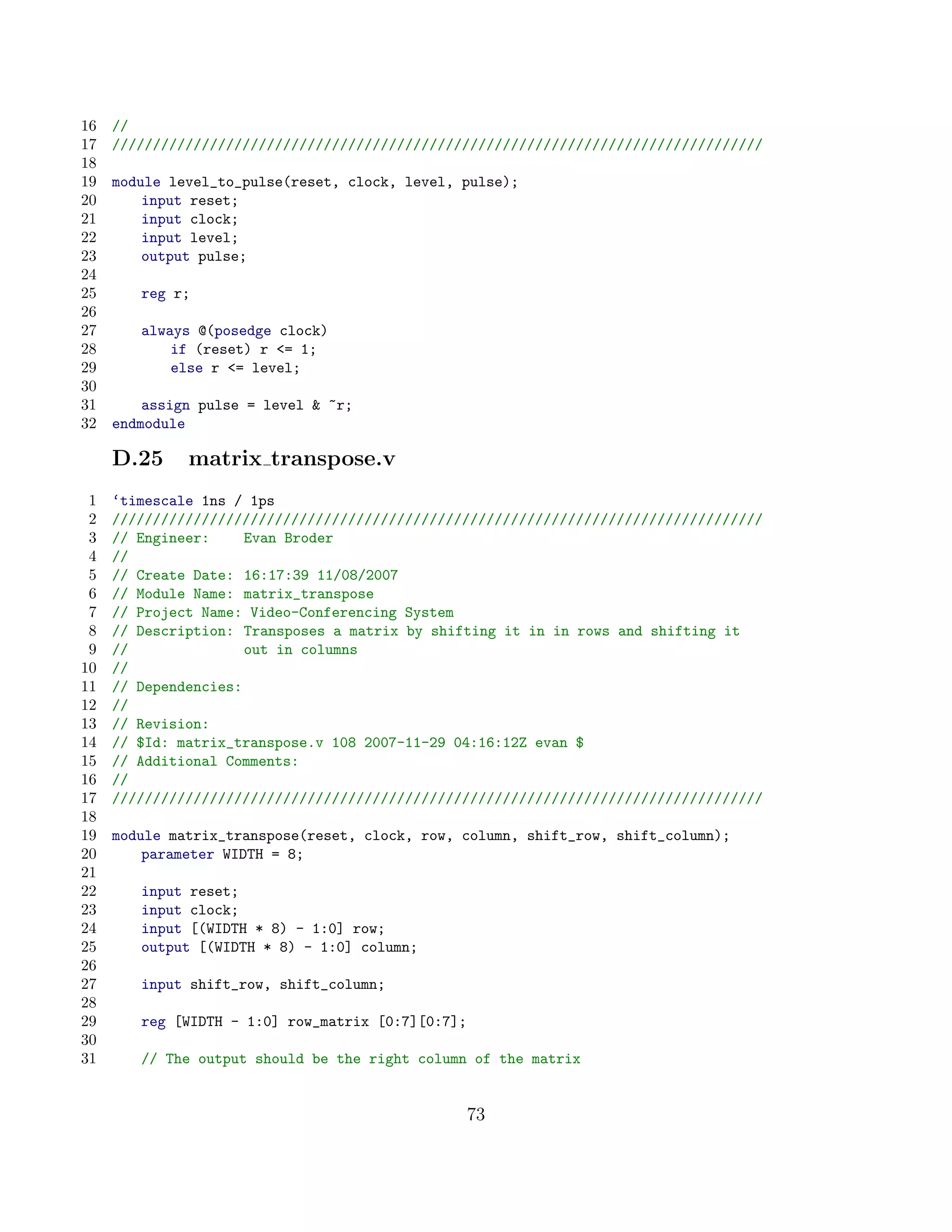 16   //
17   ////////////////////////////////////////////////////////////////////////////////
18
19   module level_to_pulse(reset, clock, level, pulse);
20       input reset;
21       input clock;
22       input level;
23       output pulse;
24
25      reg r;
26
27      always @(posedge clock)
28          if (reset) r = 1;
29          else r = level;
30
31       assign pulse = level  ~r;
32   endmodule

     D.25     matrix transpose.v
 1   ‘timescale 1ns / 1ps
 2   ////////////////////////////////////////////////////////////////////////////////
 3   // Engineer:     Evan Broder
 4   //
 5   // Create Date: 16:17:39 11/08/2007
 6   // Module Name: matrix_transpose
 7   // Project Name: Video-Conferencing System
 8   // Description: Transposes a matrix by shifting it in in rows and shifting it
 9   //               out in columns
10   //
11   // Dependencies:
12   //
13   // Revision:
14   // $Id: matrix_transpose.v 108 2007-11-29 04:16:12Z evan $
15   // Additional Comments:
16   //
17   ////////////////////////////////////////////////////////////////////////////////
18
19   module matrix_transpose(reset, clock, row, column, shift_row, shift_column);
20       parameter WIDTH = 8;
21
22      input reset;
23      input clock;
24      input [(WIDTH * 8) - 1:0] row;
25      output [(WIDTH * 8) - 1:0] column;
26
27      input shift_row, shift_column;
28
29      reg [WIDTH - 1:0] row_matrix [0:7][0:7];
30
31      // The output should be the right column of the matrix


                                                   73
 
