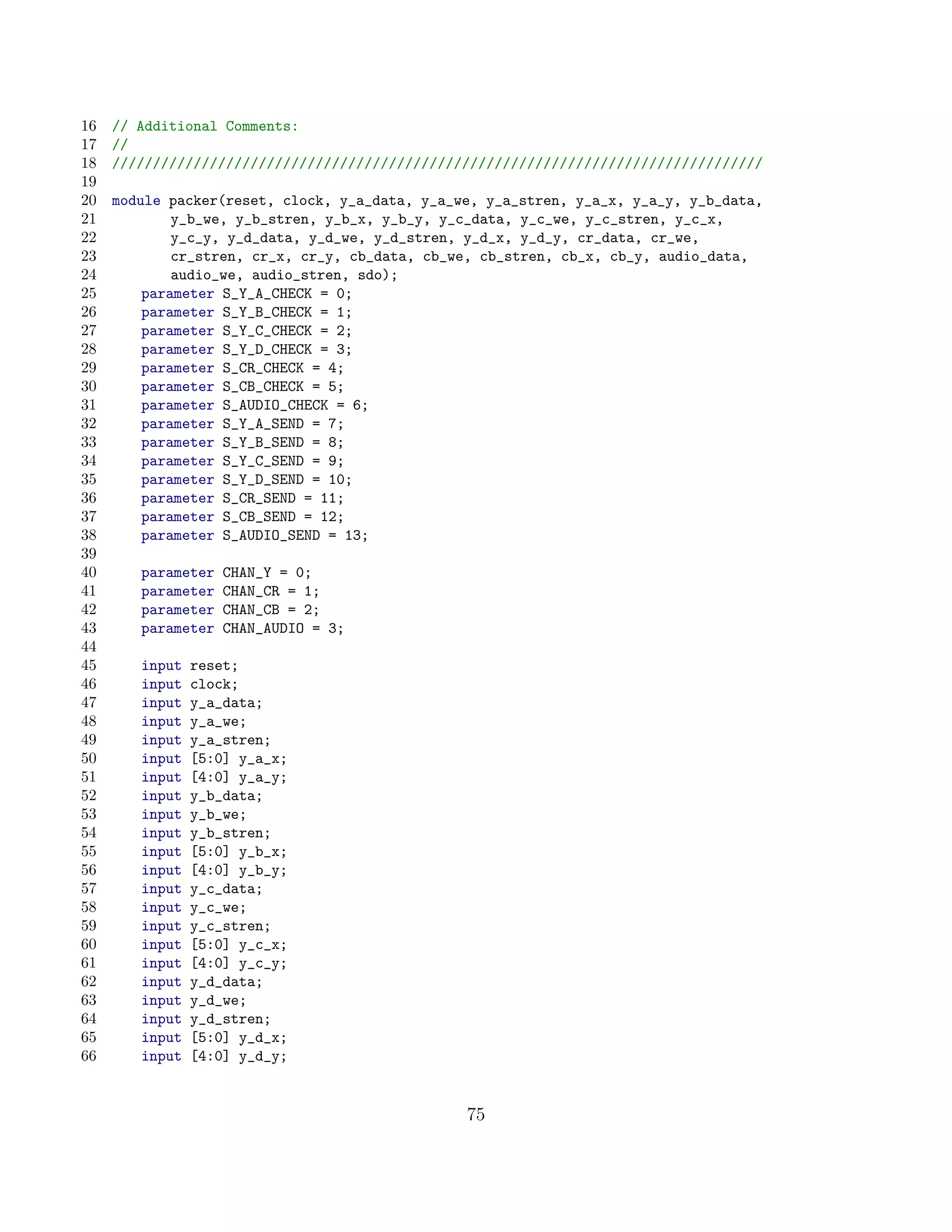 16   // Additional Comments:
17   //
18   ////////////////////////////////////////////////////////////////////////////////
19
20   module packer(reset, clock, y_a_data, y_a_we, y_a_stren, y_a_x, y_a_y, y_b_data,
21           y_b_we, y_b_stren, y_b_x, y_b_y, y_c_data, y_c_we, y_c_stren, y_c_x,
22           y_c_y, y_d_data, y_d_we, y_d_stren, y_d_x, y_d_y, cr_data, cr_we,
23           cr_stren, cr_x, cr_y, cb_data, cb_we, cb_stren, cb_x, cb_y, audio_data,
24           audio_we, audio_stren, sdo);
25       parameter S_Y_A_CHECK = 0;
26       parameter S_Y_B_CHECK = 1;
27       parameter S_Y_C_CHECK = 2;
28       parameter S_Y_D_CHECK = 3;
29       parameter S_CR_CHECK = 4;
30       parameter S_CB_CHECK = 5;
31       parameter S_AUDIO_CHECK = 6;
32       parameter S_Y_A_SEND = 7;
33       parameter S_Y_B_SEND = 8;
34       parameter S_Y_C_SEND = 9;
35       parameter S_Y_D_SEND = 10;
36       parameter S_CR_SEND = 11;
37       parameter S_CB_SEND = 12;
38       parameter S_AUDIO_SEND = 13;
39
40      parameter   CHAN_Y = 0;
41      parameter   CHAN_CR = 1;
42      parameter   CHAN_CB = 2;
43      parameter   CHAN_AUDIO = 3;
44
45      input   reset;
46      input   clock;
47      input   y_a_data;
48      input   y_a_we;
49      input   y_a_stren;
50      input   [5:0] y_a_x;
51      input   [4:0] y_a_y;
52      input   y_b_data;
53      input   y_b_we;
54      input   y_b_stren;
55      input   [5:0] y_b_x;
56      input   [4:0] y_b_y;
57      input   y_c_data;
58      input   y_c_we;
59      input   y_c_stren;
60      input   [5:0] y_c_x;
61      input   [4:0] y_c_y;
62      input   y_d_data;
63      input   y_d_we;
64      input   y_d_stren;
65      input   [5:0] y_d_x;
66      input   [4:0] y_d_y;


                                                75
 