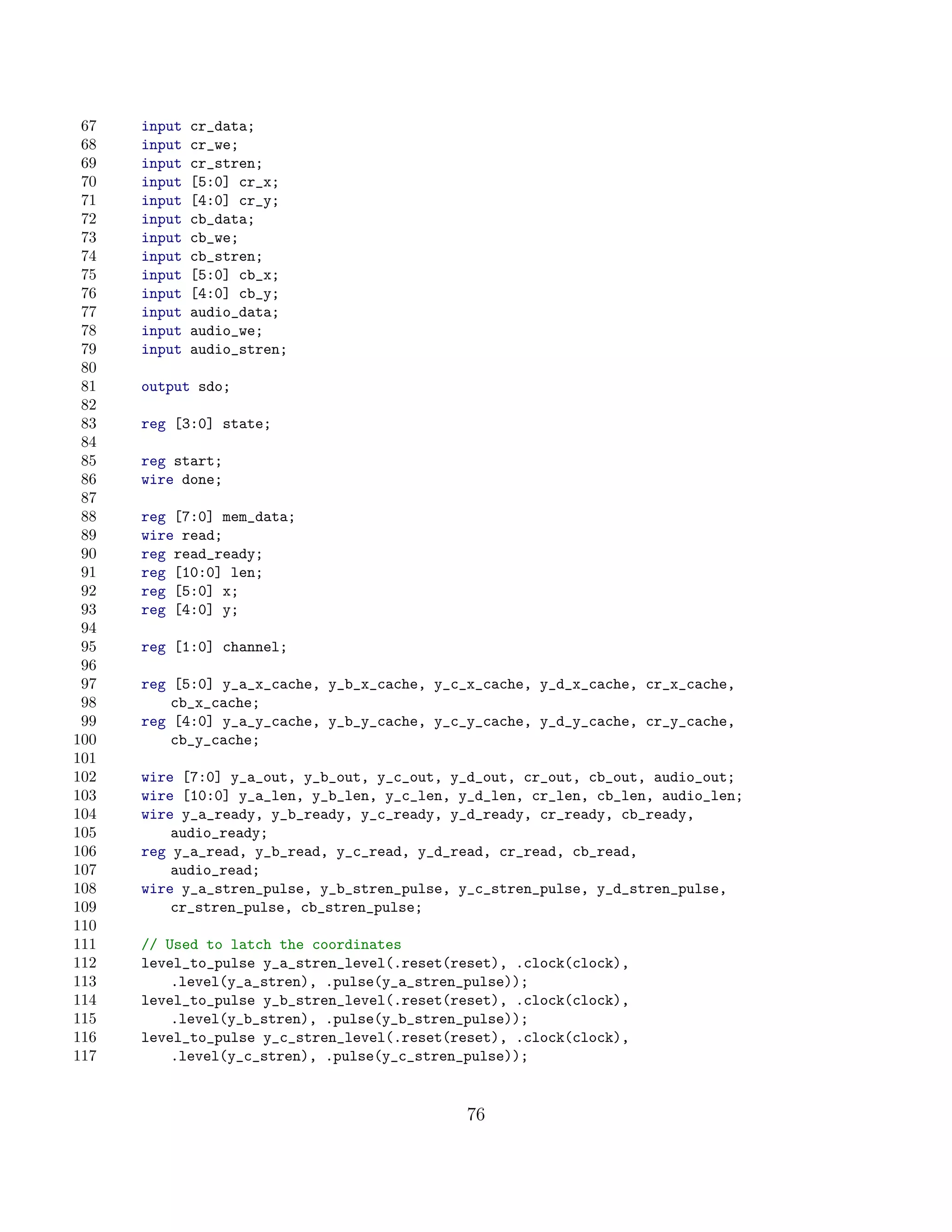 67   input   cr_data;
 68   input   cr_we;
 69   input   cr_stren;
 70   input   [5:0] cr_x;
 71   input   [4:0] cr_y;
 72   input   cb_data;
 73   input   cb_we;
 74   input   cb_stren;
 75   input   [5:0] cb_x;
 76   input   [4:0] cb_y;
 77   input   audio_data;
 78   input   audio_we;
 79   input   audio_stren;
 80
 81   output sdo;
 82
 83   reg [3:0] state;
 84
 85   reg start;
 86   wire done;
 87
 88   reg [7:0] mem_data;
 89   wire read;
 90   reg read_ready;
 91   reg [10:0] len;
 92   reg [5:0] x;
 93   reg [4:0] y;
 94
 95   reg [1:0] channel;
 96
 97   reg [5:0] y_a_x_cache, y_b_x_cache, y_c_x_cache, y_d_x_cache, cr_x_cache,
 98       cb_x_cache;
 99   reg [4:0] y_a_y_cache, y_b_y_cache, y_c_y_cache, y_d_y_cache, cr_y_cache,
100       cb_y_cache;
101
102   wire [7:0] y_a_out, y_b_out, y_c_out, y_d_out, cr_out, cb_out, audio_out;
103   wire [10:0] y_a_len, y_b_len, y_c_len, y_d_len, cr_len, cb_len, audio_len;
104   wire y_a_ready, y_b_ready, y_c_ready, y_d_ready, cr_ready, cb_ready,
105       audio_ready;
106   reg y_a_read, y_b_read, y_c_read, y_d_read, cr_read, cb_read,
107       audio_read;
108   wire y_a_stren_pulse, y_b_stren_pulse, y_c_stren_pulse, y_d_stren_pulse,
109       cr_stren_pulse, cb_stren_pulse;
110
111   // Used to latch the coordinates
112   level_to_pulse y_a_stren_level(.reset(reset), .clock(clock),
113       .level(y_a_stren), .pulse(y_a_stren_pulse));
114   level_to_pulse y_b_stren_level(.reset(reset), .clock(clock),
115       .level(y_b_stren), .pulse(y_b_stren_pulse));
116   level_to_pulse y_c_stren_level(.reset(reset), .clock(clock),
117       .level(y_c_stren), .pulse(y_c_stren_pulse));


                                              76
 