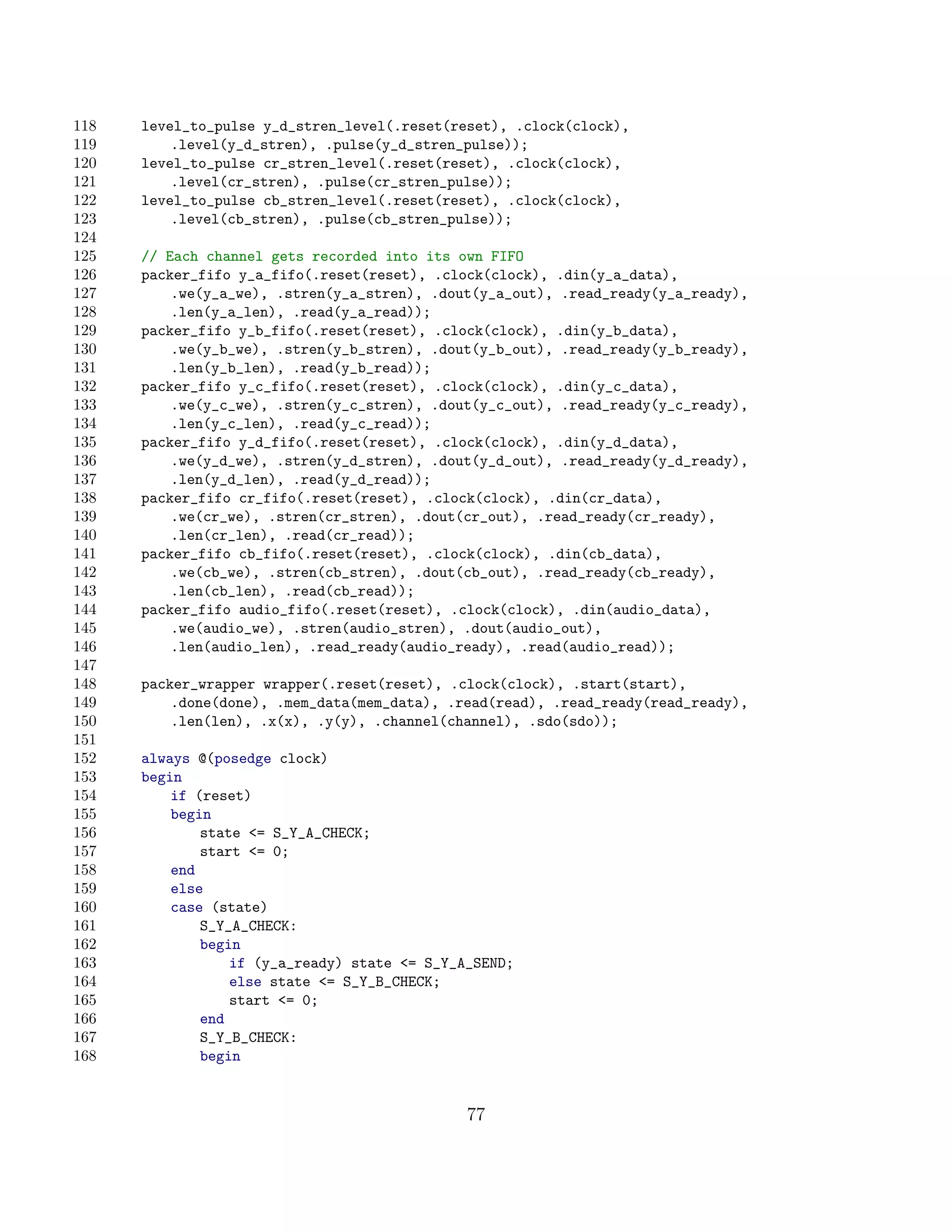 118   level_to_pulse y_d_stren_level(.reset(reset), .clock(clock),
119       .level(y_d_stren), .pulse(y_d_stren_pulse));
120   level_to_pulse cr_stren_level(.reset(reset), .clock(clock),
121       .level(cr_stren), .pulse(cr_stren_pulse));
122   level_to_pulse cb_stren_level(.reset(reset), .clock(clock),
123       .level(cb_stren), .pulse(cb_stren_pulse));
124
125   // Each channel gets recorded into its own FIFO
126   packer_fifo y_a_fifo(.reset(reset), .clock(clock), .din(y_a_data),
127       .we(y_a_we), .stren(y_a_stren), .dout(y_a_out), .read_ready(y_a_ready),
128       .len(y_a_len), .read(y_a_read));
129   packer_fifo y_b_fifo(.reset(reset), .clock(clock), .din(y_b_data),
130       .we(y_b_we), .stren(y_b_stren), .dout(y_b_out), .read_ready(y_b_ready),
131       .len(y_b_len), .read(y_b_read));
132   packer_fifo y_c_fifo(.reset(reset), .clock(clock), .din(y_c_data),
133       .we(y_c_we), .stren(y_c_stren), .dout(y_c_out), .read_ready(y_c_ready),
134       .len(y_c_len), .read(y_c_read));
135   packer_fifo y_d_fifo(.reset(reset), .clock(clock), .din(y_d_data),
136       .we(y_d_we), .stren(y_d_stren), .dout(y_d_out), .read_ready(y_d_ready),
137       .len(y_d_len), .read(y_d_read));
138   packer_fifo cr_fifo(.reset(reset), .clock(clock), .din(cr_data),
139       .we(cr_we), .stren(cr_stren), .dout(cr_out), .read_ready(cr_ready),
140       .len(cr_len), .read(cr_read));
141   packer_fifo cb_fifo(.reset(reset), .clock(clock), .din(cb_data),
142       .we(cb_we), .stren(cb_stren), .dout(cb_out), .read_ready(cb_ready),
143       .len(cb_len), .read(cb_read));
144   packer_fifo audio_fifo(.reset(reset), .clock(clock), .din(audio_data),
145       .we(audio_we), .stren(audio_stren), .dout(audio_out),
146       .len(audio_len), .read_ready(audio_ready), .read(audio_read));
147
148   packer_wrapper wrapper(.reset(reset), .clock(clock), .start(start),
149       .done(done), .mem_data(mem_data), .read(read), .read_ready(read_ready),
150       .len(len), .x(x), .y(y), .channel(channel), .sdo(sdo));
151
152   always @(posedge clock)
153   begin
154       if (reset)
155       begin
156           state = S_Y_A_CHECK;
157           start = 0;
158       end
159       else
160       case (state)
161           S_Y_A_CHECK:
162           begin
163               if (y_a_ready) state = S_Y_A_SEND;
164               else state = S_Y_B_CHECK;
165               start = 0;
166           end
167           S_Y_B_CHECK:
168           begin


                                               77
 
