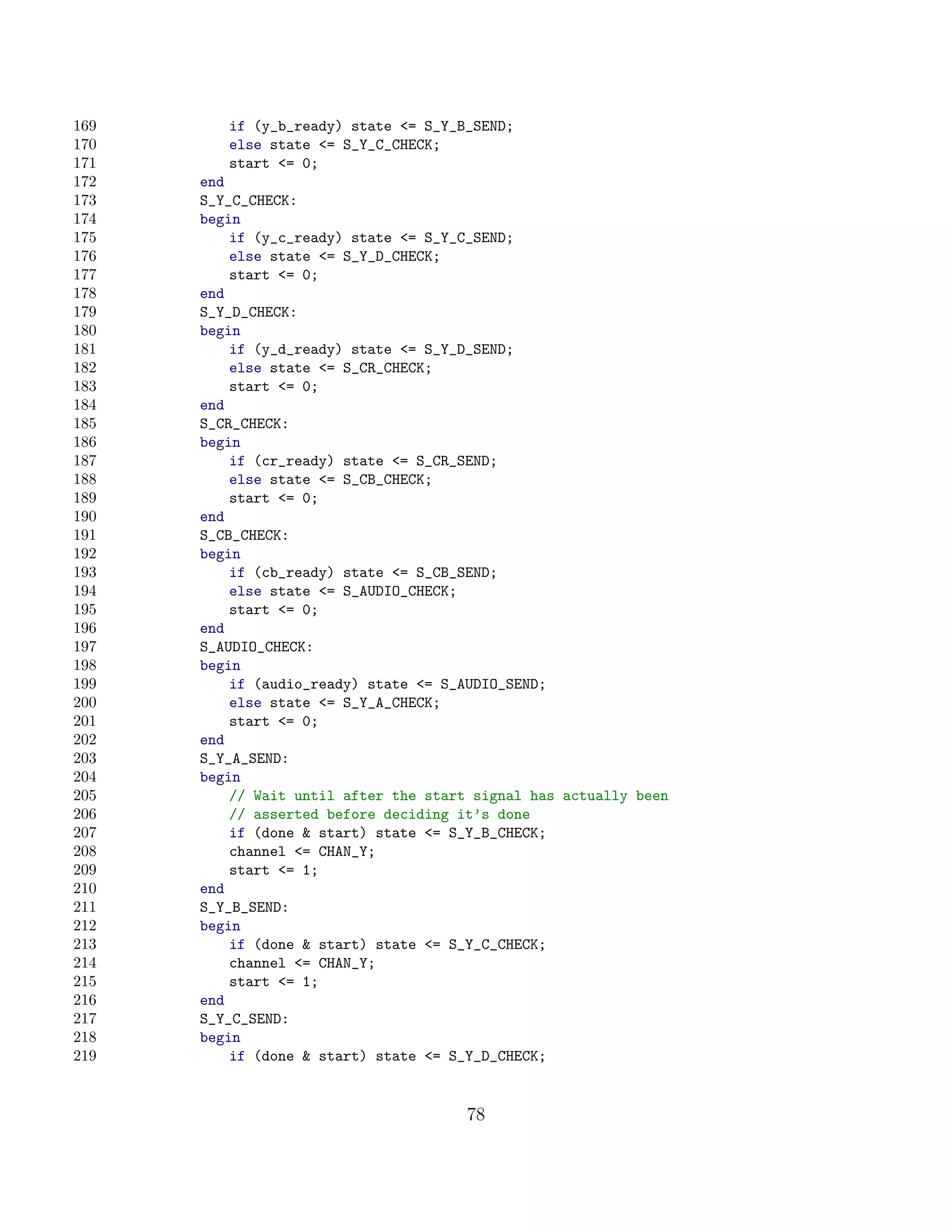 169      if (y_b_ready) state = S_Y_B_SEND;
170      else state = S_Y_C_CHECK;
171      start = 0;
172   end
173   S_Y_C_CHECK:
174   begin
175       if (y_c_ready) state = S_Y_C_SEND;
176       else state = S_Y_D_CHECK;
177       start = 0;
178   end
179   S_Y_D_CHECK:
180   begin
181       if (y_d_ready) state = S_Y_D_SEND;
182       else state = S_CR_CHECK;
183       start = 0;
184   end
185   S_CR_CHECK:
186   begin
187       if (cr_ready) state = S_CR_SEND;
188       else state = S_CB_CHECK;
189       start = 0;
190   end
191   S_CB_CHECK:
192   begin
193       if (cb_ready) state = S_CB_SEND;
194       else state = S_AUDIO_CHECK;
195       start = 0;
196   end
197   S_AUDIO_CHECK:
198   begin
199       if (audio_ready) state = S_AUDIO_SEND;
200       else state = S_Y_A_CHECK;
201       start = 0;
202   end
203   S_Y_A_SEND:
204   begin
205       // Wait until after the start signal has actually been
206       // asserted before deciding it’s done
207       if (done  start) state = S_Y_B_CHECK;
208       channel = CHAN_Y;
209       start = 1;
210   end
211   S_Y_B_SEND:
212   begin
213       if (done  start) state = S_Y_C_CHECK;
214       channel = CHAN_Y;
215       start = 1;
216   end
217   S_Y_C_SEND:
218   begin
219       if (done  start) state = S_Y_D_CHECK;


                                       78
 