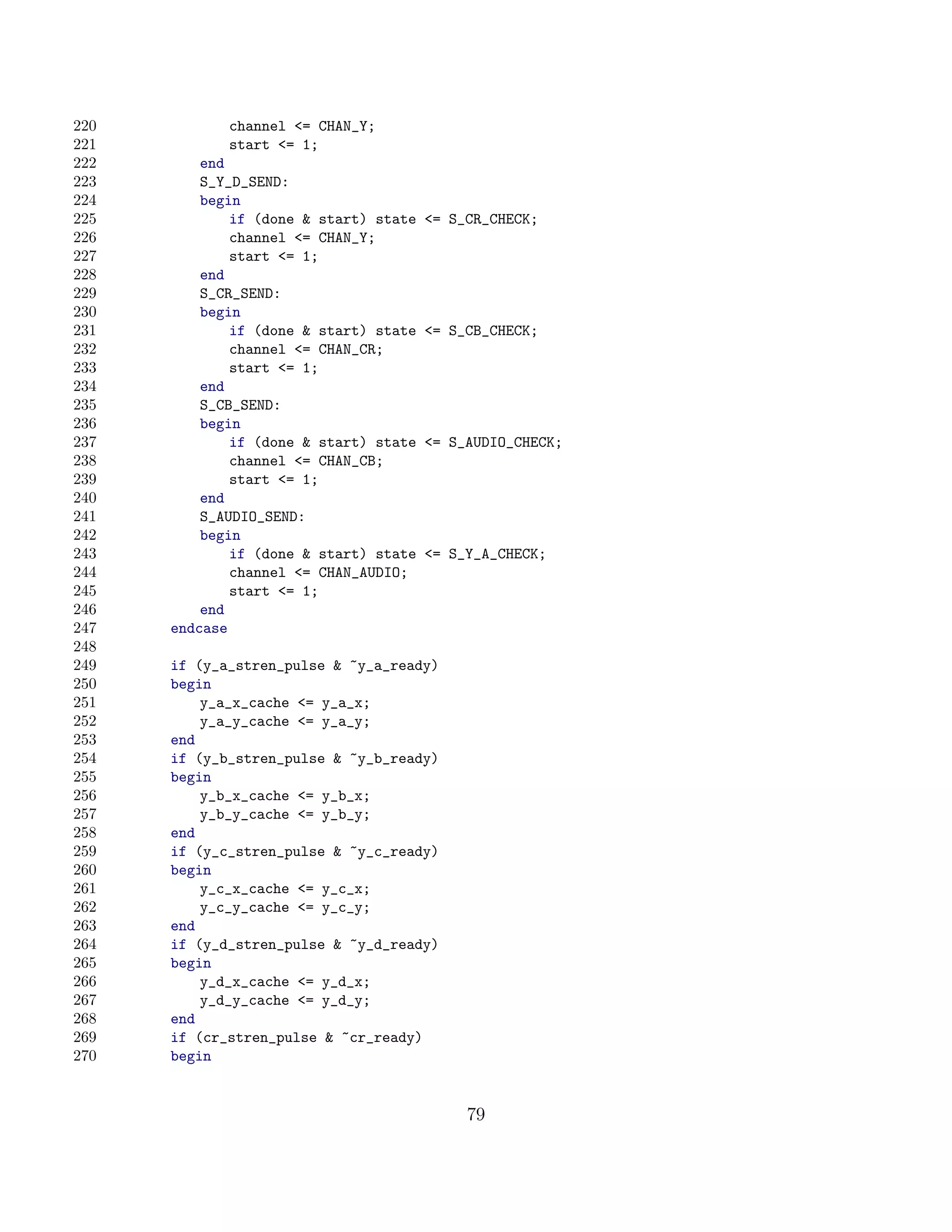 220          channel = CHAN_Y;
221          start = 1;
222       end
223       S_Y_D_SEND:
224       begin
225           if (done  start) state   = S_CR_CHECK;
226           channel = CHAN_Y;
227           start = 1;
228       end
229       S_CR_SEND:
230       begin
231           if (done  start) state   = S_CB_CHECK;
232           channel = CHAN_CR;
233           start = 1;
234       end
235       S_CB_SEND:
236       begin
237           if (done  start) state   = S_AUDIO_CHECK;
238           channel = CHAN_CB;
239           start = 1;
240       end
241       S_AUDIO_SEND:
242       begin
243           if (done  start) state   = S_Y_A_CHECK;
244           channel = CHAN_AUDIO;
245           start = 1;
246       end
247   endcase
248
249   if (y_a_stren_pulse  ~y_a_ready)
250   begin
251       y_a_x_cache = y_a_x;
252       y_a_y_cache = y_a_y;
253   end
254   if (y_b_stren_pulse  ~y_b_ready)
255   begin
256       y_b_x_cache = y_b_x;
257       y_b_y_cache = y_b_y;
258   end
259   if (y_c_stren_pulse  ~y_c_ready)
260   begin
261       y_c_x_cache = y_c_x;
262       y_c_y_cache = y_c_y;
263   end
264   if (y_d_stren_pulse  ~y_d_ready)
265   begin
266       y_d_x_cache = y_d_x;
267       y_d_y_cache = y_d_y;
268   end
269   if (cr_stren_pulse  ~cr_ready)
270   begin


                                             79
 