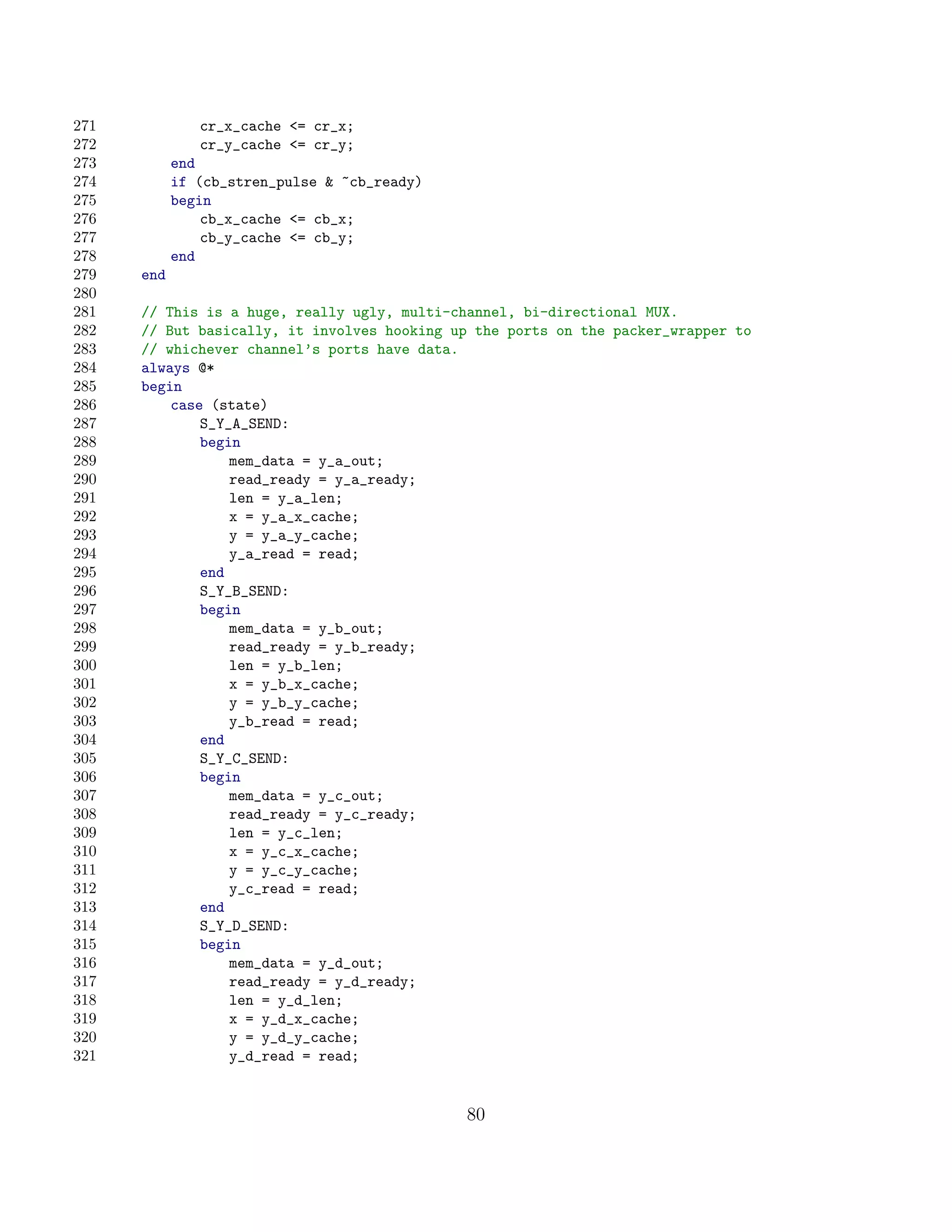271            cr_x_cache = cr_x;
272            cr_y_cache = cr_y;
273         end
274         if (cb_stren_pulse  ~cb_ready)
275         begin
276             cb_x_cache = cb_x;
277             cb_y_cache = cb_y;
278         end
279   end
280
281   // This is a huge, really ugly, multi-channel, bi-directional MUX.
282   // But basically, it involves hooking up the ports on the packer_wrapper to
283   // whichever channel’s ports have data.
284   always @*
285   begin
286       case (state)
287           S_Y_A_SEND:
288           begin
289               mem_data = y_a_out;
290               read_ready = y_a_ready;
291               len = y_a_len;
292               x = y_a_x_cache;
293               y = y_a_y_cache;
294               y_a_read = read;
295           end
296           S_Y_B_SEND:
297           begin
298               mem_data = y_b_out;
299               read_ready = y_b_ready;
300               len = y_b_len;
301               x = y_b_x_cache;
302               y = y_b_y_cache;
303               y_b_read = read;
304           end
305           S_Y_C_SEND:
306           begin
307               mem_data = y_c_out;
308               read_ready = y_c_ready;
309               len = y_c_len;
310               x = y_c_x_cache;
311               y = y_c_y_cache;
312               y_c_read = read;
313           end
314           S_Y_D_SEND:
315           begin
316               mem_data = y_d_out;
317               read_ready = y_d_ready;
318               len = y_d_len;
319               x = y_d_x_cache;
320               y = y_d_y_cache;
321               y_d_read = read;


                                              80
 