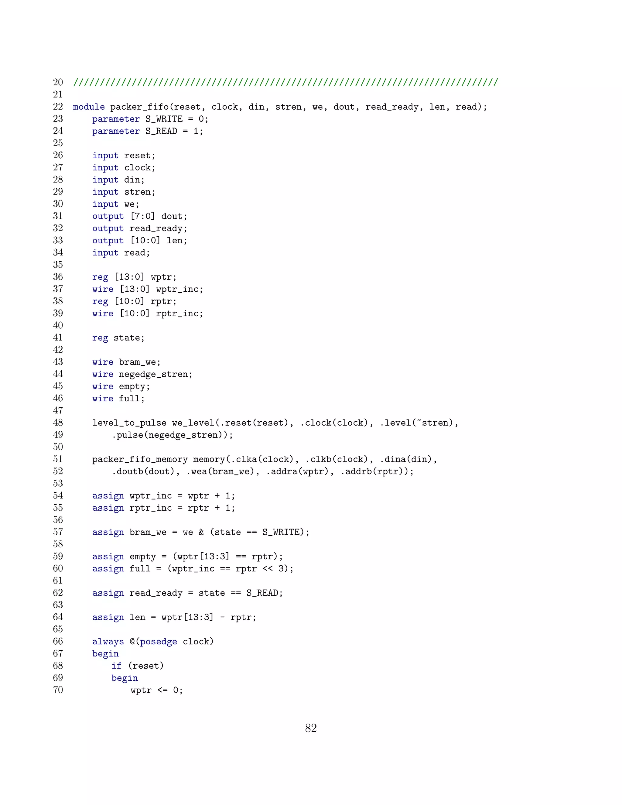 20   ////////////////////////////////////////////////////////////////////////////////
21
22   module packer_fifo(reset, clock, din, stren, we, dout, read_ready, len, read);
23       parameter S_WRITE = 0;
24       parameter S_READ = 1;
25
26      input reset;
27      input clock;
28      input din;
29      input stren;
30      input we;
31      output [7:0] dout;
32      output read_ready;
33      output [10:0] len;
34      input read;
35
36      reg [13:0] wptr;
37      wire [13:0] wptr_inc;
38      reg [10:0] rptr;
39      wire [10:0] rptr_inc;
40
41      reg state;
42
43      wire   bram_we;
44      wire   negedge_stren;
45      wire   empty;
46      wire   full;
47
48      level_to_pulse we_level(.reset(reset), .clock(clock), .level(~stren),
49          .pulse(negedge_stren));
50
51      packer_fifo_memory memory(.clka(clock), .clkb(clock), .dina(din),
52          .doutb(dout), .wea(bram_we), .addra(wptr), .addrb(rptr));
53
54      assign wptr_inc = wptr + 1;
55      assign rptr_inc = rptr + 1;
56
57      assign bram_we = we  (state == S_WRITE);
58
59      assign empty = (wptr[13:3] == rptr);
60      assign full = (wptr_inc == rptr  3);
61
62      assign read_ready = state == S_READ;
63
64      assign len = wptr[13:3] - rptr;
65
66      always @(posedge clock)
67      begin
68          if (reset)
69          begin
70              wptr = 0;


                                                 82
 