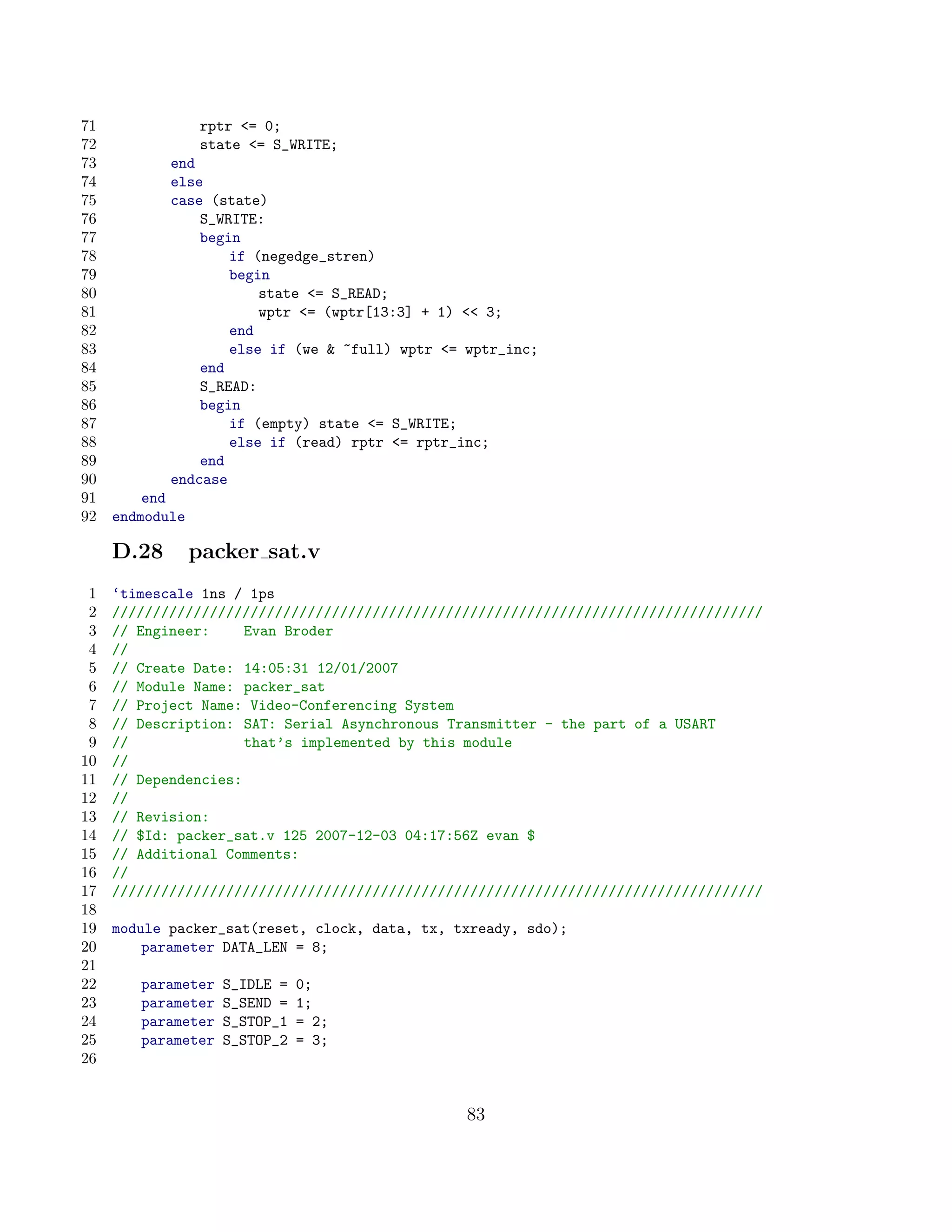 71                rptr = 0;
72                state = S_WRITE;
73          end
74          else
75          case (state)
76              S_WRITE:
77              begin
78                  if (negedge_stren)
79                  begin
80                      state = S_READ;
81                      wptr = (wptr[13:3] + 1)  3;
82                  end
83                  else if (we  ~full) wptr = wptr_inc;
84              end
85              S_READ:
86              begin
87                  if (empty) state = S_WRITE;
88                  else if (read) rptr = rptr_inc;
89              end
90          endcase
91       end
92   endmodule

     D.28        packer sat.v
 1   ‘timescale 1ns / 1ps
 2   ////////////////////////////////////////////////////////////////////////////////
 3   // Engineer:     Evan Broder
 4   //
 5   // Create Date: 14:05:31 12/01/2007
 6   // Module Name: packer_sat
 7   // Project Name: Video-Conferencing System
 8   // Description: SAT: Serial Asynchronous Transmitter - the part of a USART
 9   //               that’s implemented by this module
10   //
11   // Dependencies:
12   //
13   // Revision:
14   // $Id: packer_sat.v 125 2007-12-03 04:17:56Z evan $
15   // Additional Comments:
16   //
17   ////////////////////////////////////////////////////////////////////////////////
18
19   module packer_sat(reset, clock, data, tx, txready, sdo);
20       parameter DATA_LEN = 8;
21
22      parameter   S_IDLE =   0;
23      parameter   S_SEND =   1;
24      parameter   S_STOP_1   = 2;
25      parameter   S_STOP_2   = 3;
26


                                                 83
 