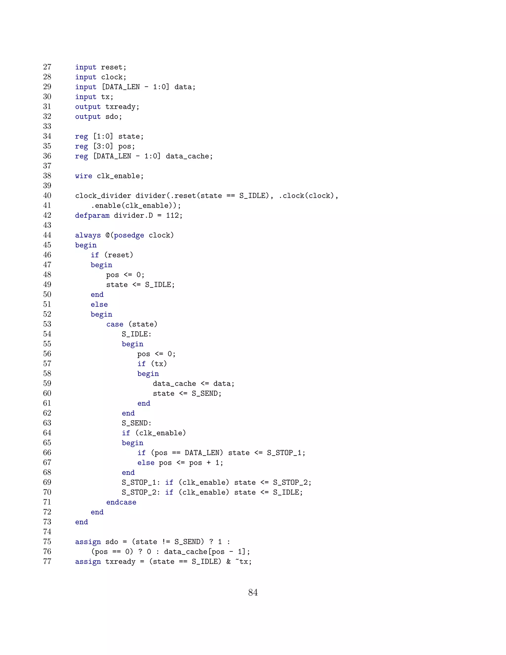 27   input reset;
28   input clock;
29   input [DATA_LEN - 1:0] data;
30   input tx;
31   output txready;
32   output sdo;
33
34   reg [1:0] state;
35   reg [3:0] pos;
36   reg [DATA_LEN - 1:0] data_cache;
37
38   wire clk_enable;
39
40   clock_divider divider(.reset(state == S_IDLE), .clock(clock),
41       .enable(clk_enable));
42   defparam divider.D = 112;
43
44   always @(posedge clock)
45   begin
46       if (reset)
47       begin
48           pos = 0;
49           state = S_IDLE;
50       end
51       else
52       begin
53           case (state)
54               S_IDLE:
55               begin
56                   pos = 0;
57                   if (tx)
58                   begin
59                       data_cache = data;
60                       state = S_SEND;
61                   end
62               end
63               S_SEND:
64               if (clk_enable)
65               begin
66                   if (pos == DATA_LEN) state = S_STOP_1;
67                   else pos = pos + 1;
68               end
69               S_STOP_1: if (clk_enable) state = S_STOP_2;
70               S_STOP_2: if (clk_enable) state = S_IDLE;
71           endcase
72       end
73   end
74
75   assign sdo = (state != S_SEND) ? 1 :
76       (pos == 0) ? 0 : data_cache[pos - 1];
77   assign txready = (state == S_IDLE)  ~tx;


                                             84
 