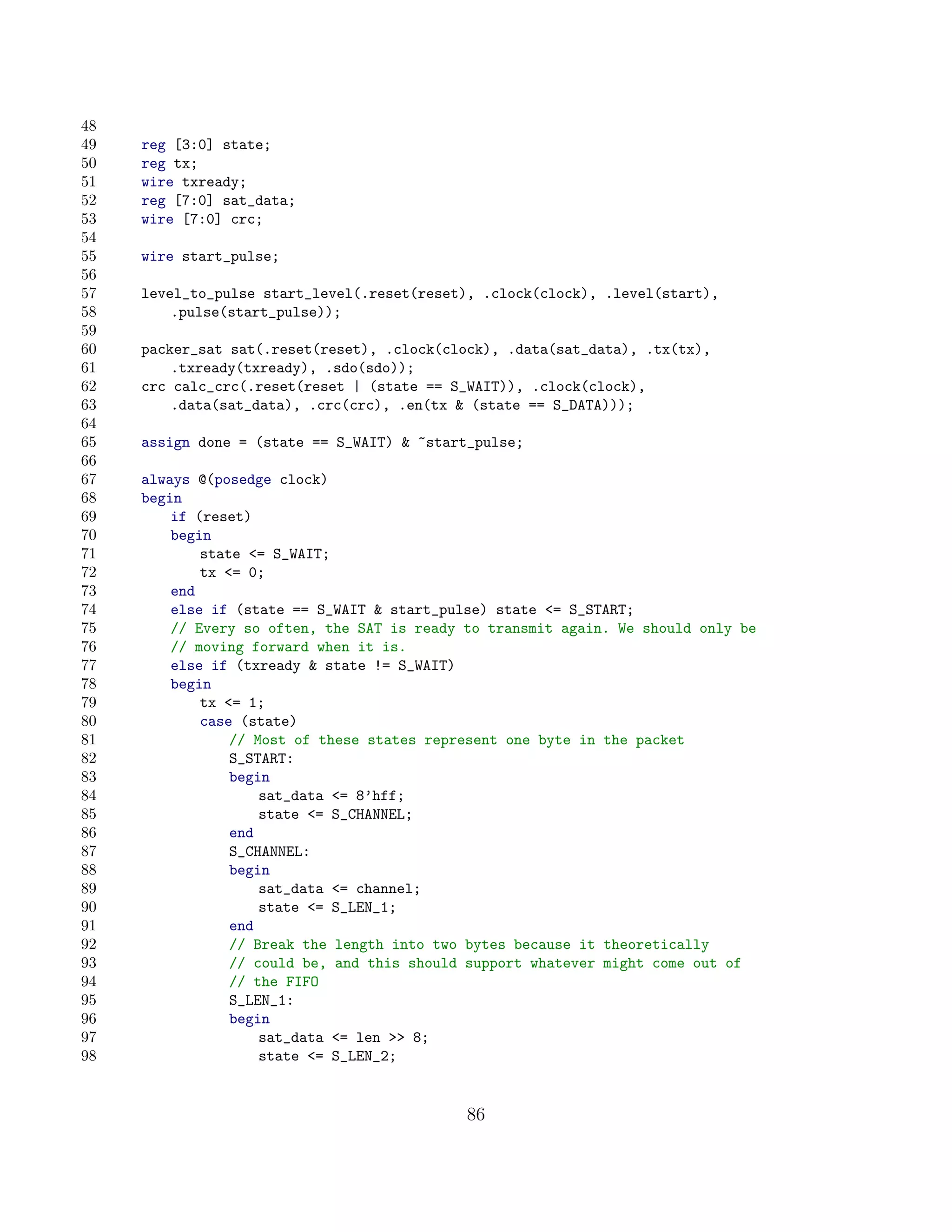48
49   reg [3:0] state;
50   reg tx;
51   wire txready;
52   reg [7:0] sat_data;
53   wire [7:0] crc;
54
55   wire start_pulse;
56
57   level_to_pulse start_level(.reset(reset), .clock(clock), .level(start),
58       .pulse(start_pulse));
59
60   packer_sat sat(.reset(reset), .clock(clock), .data(sat_data), .tx(tx),
61       .txready(txready), .sdo(sdo));
62   crc calc_crc(.reset(reset | (state == S_WAIT)), .clock(clock),
63       .data(sat_data), .crc(crc), .en(tx  (state == S_DATA)));
64
65   assign done = (state == S_WAIT)  ~start_pulse;
66
67   always @(posedge clock)
68   begin
69       if (reset)
70       begin
71           state = S_WAIT;
72           tx = 0;
73       end
74       else if (state == S_WAIT  start_pulse) state = S_START;
75       // Every so often, the SAT is ready to transmit again. We should only be
76       // moving forward when it is.
77       else if (txready  state != S_WAIT)
78       begin
79           tx = 1;
80           case (state)
81               // Most of these states represent one byte in the packet
82               S_START:
83               begin
84                   sat_data = 8’hff;
85                   state = S_CHANNEL;
86               end
87               S_CHANNEL:
88               begin
89                   sat_data = channel;
90                   state = S_LEN_1;
91               end
92               // Break the length into two bytes because it theoretically
93               // could be, and this should support whatever might come out of
94               // the FIFO
95               S_LEN_1:
96               begin
97                   sat_data = len  8;
98                   state = S_LEN_2;


                                             86
 
