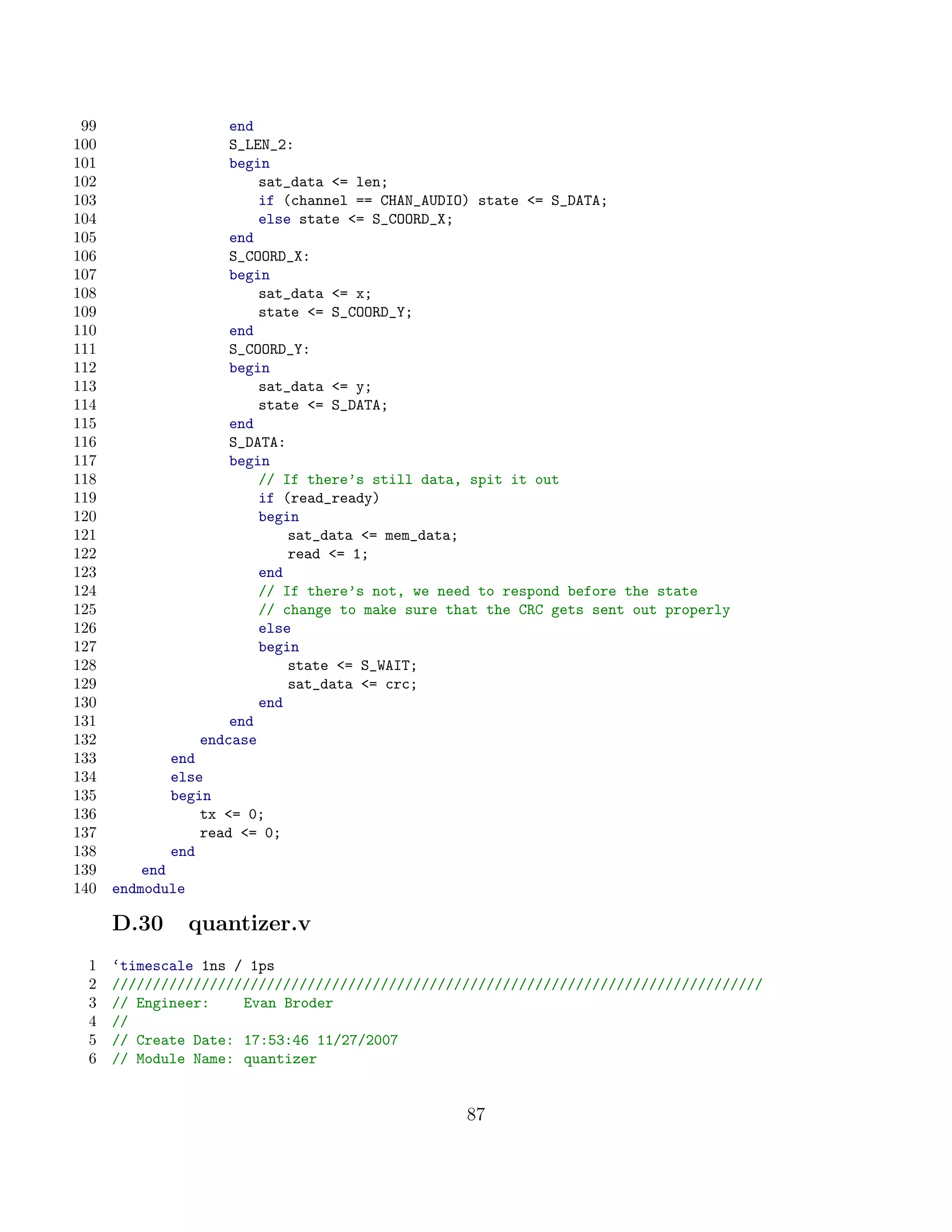 99                    end
100                    S_LEN_2:
101                    begin
102                        sat_data = len;
103                        if (channel == CHAN_AUDIO) state = S_DATA;
104                        else state = S_COORD_X;
105                    end
106                    S_COORD_X:
107                    begin
108                        sat_data = x;
109                        state = S_COORD_Y;
110                    end
111                    S_COORD_Y:
112                    begin
113                        sat_data = y;
114                        state = S_DATA;
115                    end
116                    S_DATA:
117                    begin
118                        // If there’s still data, spit it out
119                        if (read_ready)
120                        begin
121                            sat_data = mem_data;
122                            read = 1;
123                        end
124                        // If there’s not, we need to respond before the state
125                        // change to make sure that the CRC gets sent out properly
126                        else
127                        begin
128                            state = S_WAIT;
129                            sat_data = crc;
130                        end
131                    end
132                endcase
133          end
134          else
135          begin
136              tx = 0;
137              read = 0;
138          end
139       end
140   endmodule

      D.30        quantizer.v
 1    ‘timescale 1ns / 1ps
 2    ////////////////////////////////////////////////////////////////////////////////
 3    // Engineer:    Evan Broder
 4    //
 5    // Create Date: 17:53:46 11/27/2007
 6    // Module Name: quantizer


                                                    87
 