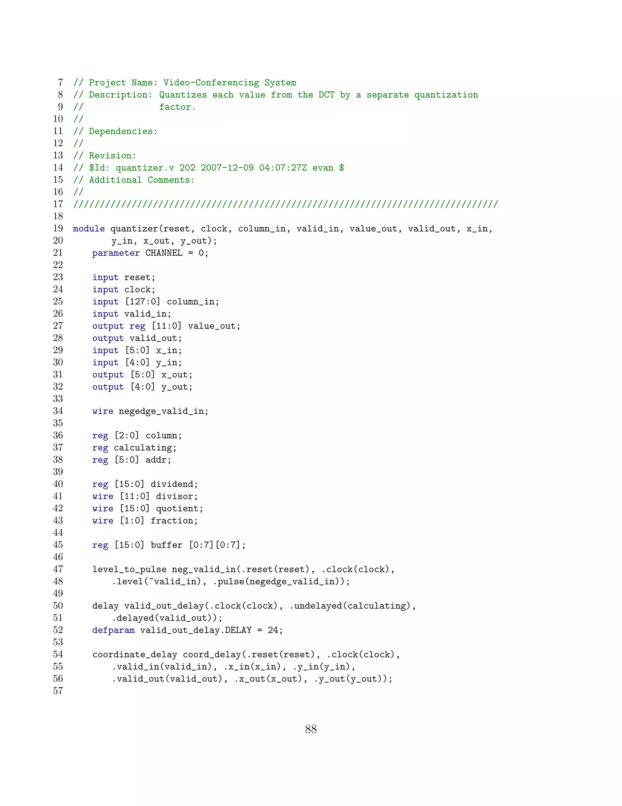 7   // Project Name: Video-Conferencing System
 8   // Description: Quantizes each value from the DCT by a separate quantization
 9   //               factor.
10   //
11   // Dependencies:
12   //
13   // Revision:
14   // $Id: quantizer.v 202 2007-12-09 04:07:27Z evan $
15   // Additional Comments:
16   //
17   ////////////////////////////////////////////////////////////////////////////////
18
19   module quantizer(reset, clock, column_in, valid_in, value_out, valid_out, x_in,
20           y_in, x_out, y_out);
21       parameter CHANNEL = 0;
22
23      input reset;
24      input clock;
25      input [127:0] column_in;
26      input valid_in;
27      output reg [11:0] value_out;
28      output valid_out;
29      input [5:0] x_in;
30      input [4:0] y_in;
31      output [5:0] x_out;
32      output [4:0] y_out;
33
34      wire negedge_valid_in;
35
36      reg [2:0] column;
37      reg calculating;
38      reg [5:0] addr;
39
40      reg [15:0] dividend;
41      wire [11:0] divisor;
42      wire [15:0] quotient;
43      wire [1:0] fraction;
44
45      reg [15:0] buffer [0:7][0:7];
46
47      level_to_pulse neg_valid_in(.reset(reset), .clock(clock),
48          .level(~valid_in), .pulse(negedge_valid_in));
49
50      delay valid_out_delay(.clock(clock), .undelayed(calculating),
51          .delayed(valid_out));
52      defparam valid_out_delay.DELAY = 24;
53
54      coordinate_delay coord_delay(.reset(reset), .clock(clock),
55          .valid_in(valid_in), .x_in(x_in), .y_in(y_in),
56          .valid_out(valid_out), .x_out(x_out), .y_out(y_out));
57


                                                88
 