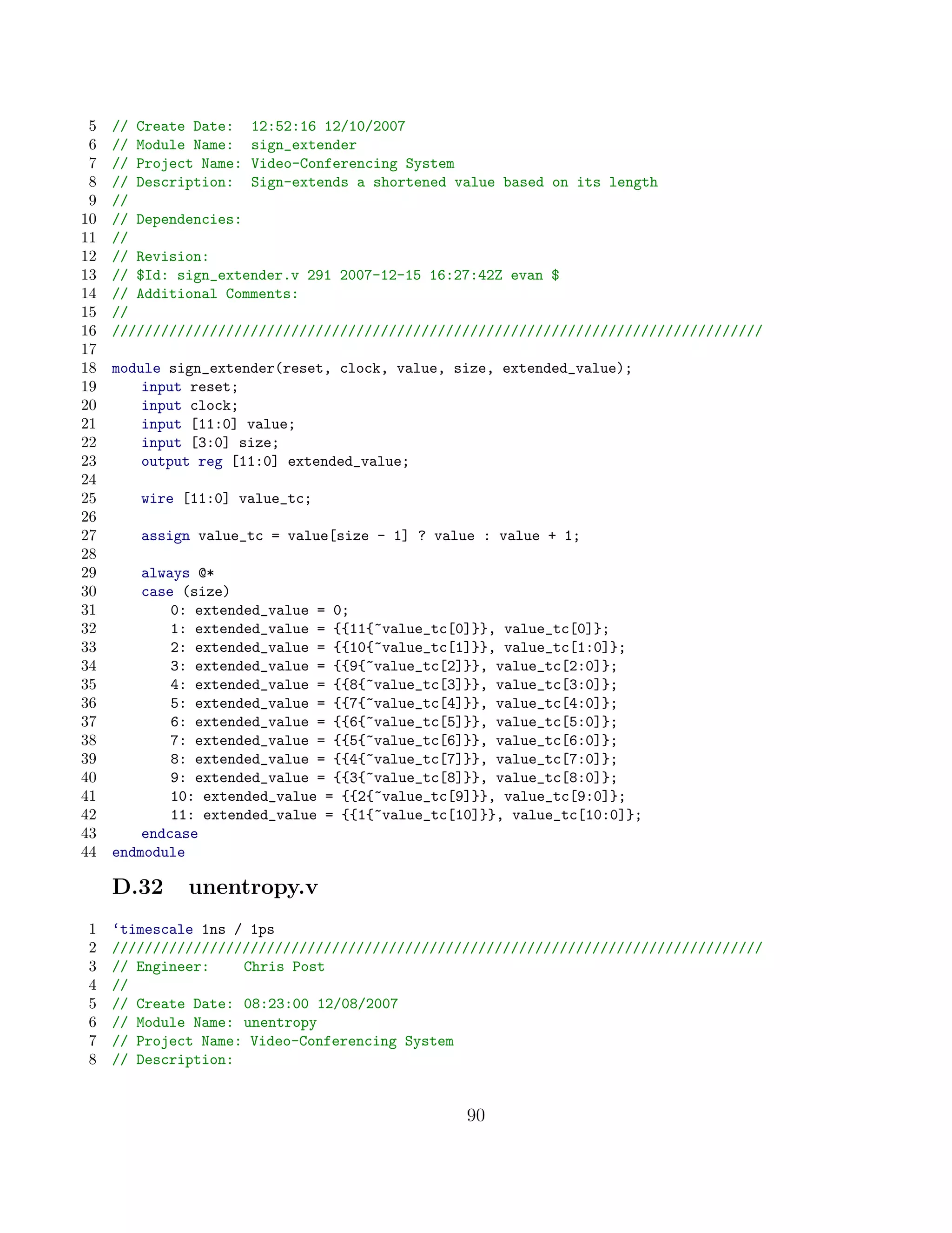 5   // Create Date: 12:52:16 12/10/2007
 6   // Module Name: sign_extender
 7   // Project Name: Video-Conferencing System
 8   // Description: Sign-extends a shortened value based on its length
 9   //
10   // Dependencies:
11   //
12   // Revision:
13   // $Id: sign_extender.v 291 2007-12-15 16:27:42Z evan $
14   // Additional Comments:
15   //
16   ////////////////////////////////////////////////////////////////////////////////
17
18   module sign_extender(reset, clock, value, size, extended_value);
19       input reset;
20       input clock;
21       input [11:0] value;
22       input [3:0] size;
23       output reg [11:0] extended_value;
24
25      wire [11:0] value_tc;
26
27      assign value_tc = value[size - 1] ? value : value + 1;
28
29       always @*
30       case (size)
31           0: extended_value = 0;
32           1: extended_value = {{11{~value_tc[0]}}, value_tc[0]};
33           2: extended_value = {{10{~value_tc[1]}}, value_tc[1:0]};
34           3: extended_value = {{9{~value_tc[2]}}, value_tc[2:0]};
35           4: extended_value = {{8{~value_tc[3]}}, value_tc[3:0]};
36           5: extended_value = {{7{~value_tc[4]}}, value_tc[4:0]};
37           6: extended_value = {{6{~value_tc[5]}}, value_tc[5:0]};
38           7: extended_value = {{5{~value_tc[6]}}, value_tc[6:0]};
39           8: extended_value = {{4{~value_tc[7]}}, value_tc[7:0]};
40           9: extended_value = {{3{~value_tc[8]}}, value_tc[8:0]};
41           10: extended_value = {{2{~value_tc[9]}}, value_tc[9:0]};
42           11: extended_value = {{1{~value_tc[10]}}, value_tc[10:0]};
43       endcase
44   endmodule

     D.32     unentropy.v
1    ‘timescale 1ns / 1ps
2    ////////////////////////////////////////////////////////////////////////////////
3    // Engineer:    Chris Post
4    //
5    // Create Date: 08:23:00 12/08/2007
6    // Module Name: unentropy
7    // Project Name: Video-Conferencing System
8    // Description:


                                                 90
 
