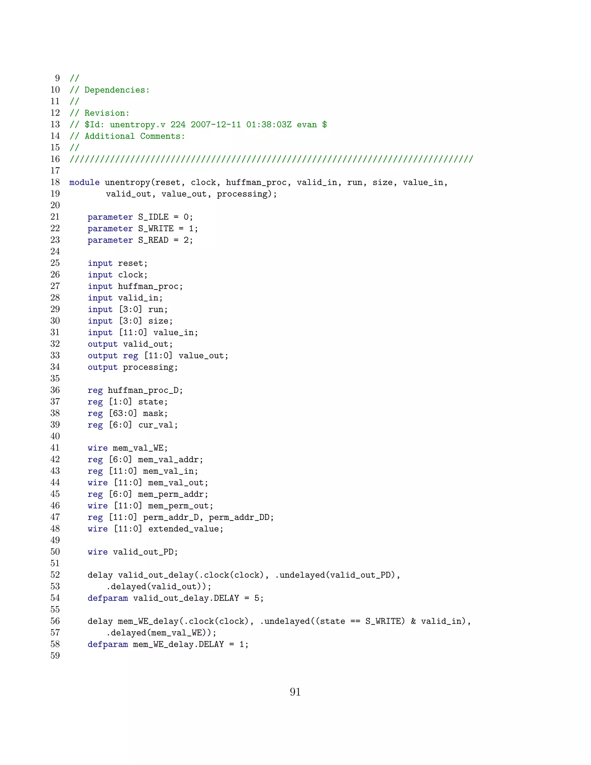 9   //
10   // Dependencies:
11   //
12   // Revision:
13   // $Id: unentropy.v 224 2007-12-11 01:38:03Z evan $
14   // Additional Comments:
15   //
16   ////////////////////////////////////////////////////////////////////////////////
17
18   module unentropy(reset, clock, huffman_proc, valid_in, run, size, value_in,
19          valid_out, value_out, processing);
20
21      parameter S_IDLE = 0;
22      parameter S_WRITE = 1;
23      parameter S_READ = 2;
24
25      input reset;
26      input clock;
27      input huffman_proc;
28      input valid_in;
29      input [3:0] run;
30      input [3:0] size;
31      input [11:0] value_in;
32      output valid_out;
33      output reg [11:0] value_out;
34      output processing;
35
36      reg   huffman_proc_D;
37      reg   [1:0] state;
38      reg   [63:0] mask;
39      reg   [6:0] cur_val;
40
41      wire mem_val_WE;
42      reg [6:0] mem_val_addr;
43      reg [11:0] mem_val_in;
44      wire [11:0] mem_val_out;
45      reg [6:0] mem_perm_addr;
46      wire [11:0] mem_perm_out;
47      reg [11:0] perm_addr_D, perm_addr_DD;
48      wire [11:0] extended_value;
49
50      wire valid_out_PD;
51
52      delay valid_out_delay(.clock(clock), .undelayed(valid_out_PD),
53          .delayed(valid_out));
54      defparam valid_out_delay.DELAY = 5;
55
56      delay mem_WE_delay(.clock(clock), .undelayed((state == S_WRITE)  valid_in),
57          .delayed(mem_val_WE));
58      defparam mem_WE_delay.DELAY = 1;
59


                                                91
 