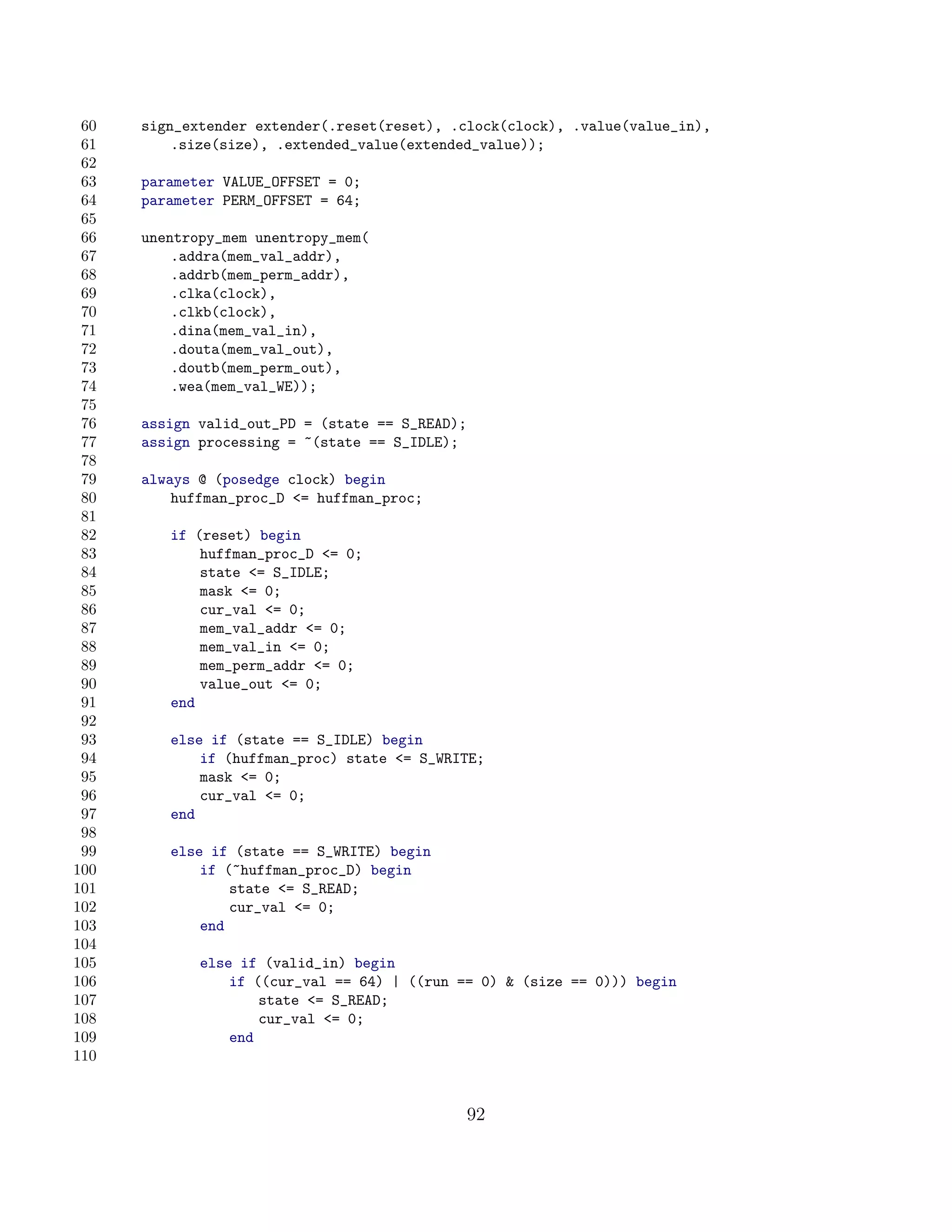 60   sign_extender extender(.reset(reset), .clock(clock), .value(value_in),
 61       .size(size), .extended_value(extended_value));
 62
 63   parameter VALUE_OFFSET = 0;
 64   parameter PERM_OFFSET = 64;
 65
 66   unentropy_mem unentropy_mem(
 67       .addra(mem_val_addr),
 68       .addrb(mem_perm_addr),
 69       .clka(clock),
 70       .clkb(clock),
 71       .dina(mem_val_in),
 72       .douta(mem_val_out),
 73       .doutb(mem_perm_out),
 74       .wea(mem_val_WE));
 75
 76   assign valid_out_PD = (state == S_READ);
 77   assign processing = ~(state == S_IDLE);
 78
 79   always @ (posedge clock) begin
 80       huffman_proc_D = huffman_proc;
 81
 82      if (reset) begin
 83          huffman_proc_D = 0;
 84          state = S_IDLE;
 85          mask = 0;
 86          cur_val = 0;
 87          mem_val_addr = 0;
 88          mem_val_in = 0;
 89          mem_perm_addr = 0;
 90          value_out = 0;
 91      end
 92
 93      else if (state == S_IDLE) begin
 94          if (huffman_proc) state = S_WRITE;
 95          mask = 0;
 96          cur_val = 0;
 97      end
 98
 99      else if (state == S_WRITE) begin
100          if (~huffman_proc_D) begin
101              state = S_READ;
102              cur_val = 0;
103          end
104
105          else if (valid_in) begin
106              if ((cur_val == 64) | ((run == 0)  (size == 0))) begin
107                  state = S_READ;
108                  cur_val = 0;
109              end
110


                                                 92
 