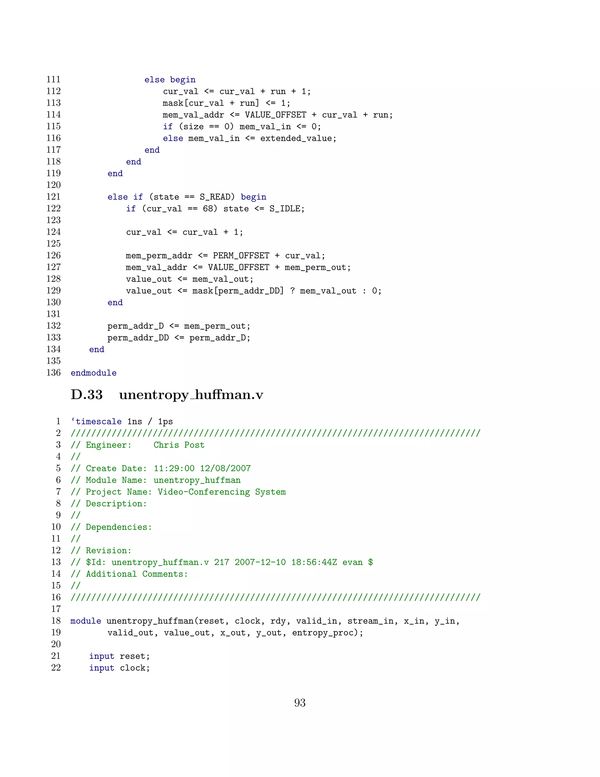 111                        else begin
112                            cur_val = cur_val + run + 1;
113                            mask[cur_val + run] = 1;
114                            mem_val_addr = VALUE_OFFSET + cur_val + run;
115                            if (size == 0) mem_val_in = 0;
116                            else mem_val_in = extended_value;
117                        end
118                  end
119            end
120
121            else if (state == S_READ) begin
122                if (cur_val == 68) state = S_IDLE;
123
124                  cur_val = cur_val + 1;
125
126                  mem_perm_addr = PERM_OFFSET + cur_val;
127                  mem_val_addr = VALUE_OFFSET + mem_perm_out;
128                  value_out = mem_val_out;
129                  value_out = mask[perm_addr_DD] ? mem_val_out : 0;
130            end
131
132            perm_addr_D = mem_perm_out;
133            perm_addr_DD = perm_addr_D;
134      end
135
136   endmodule

      D.33        unentropy huﬀman.v
  1   ‘timescale 1ns / 1ps
  2   ////////////////////////////////////////////////////////////////////////////////
  3   // Engineer:     Chris Post
  4   //
  5   // Create Date: 11:29:00 12/08/2007
  6   // Module Name: unentropy_huffman
  7   // Project Name: Video-Conferencing System
  8   // Description:
  9   //
 10   // Dependencies:
 11   //
 12   // Revision:
 13   // $Id: unentropy_huffman.v 217 2007-12-10 18:56:44Z evan $
 14   // Additional Comments:
 15   //
 16   ////////////////////////////////////////////////////////////////////////////////
 17
 18   module unentropy_huffman(reset, clock, rdy, valid_in, stream_in, x_in, y_in,
 19          valid_out, value_out, x_out, y_out, entropy_proc);
 20
 21      input reset;
 22      input clock;


                                                        93
 