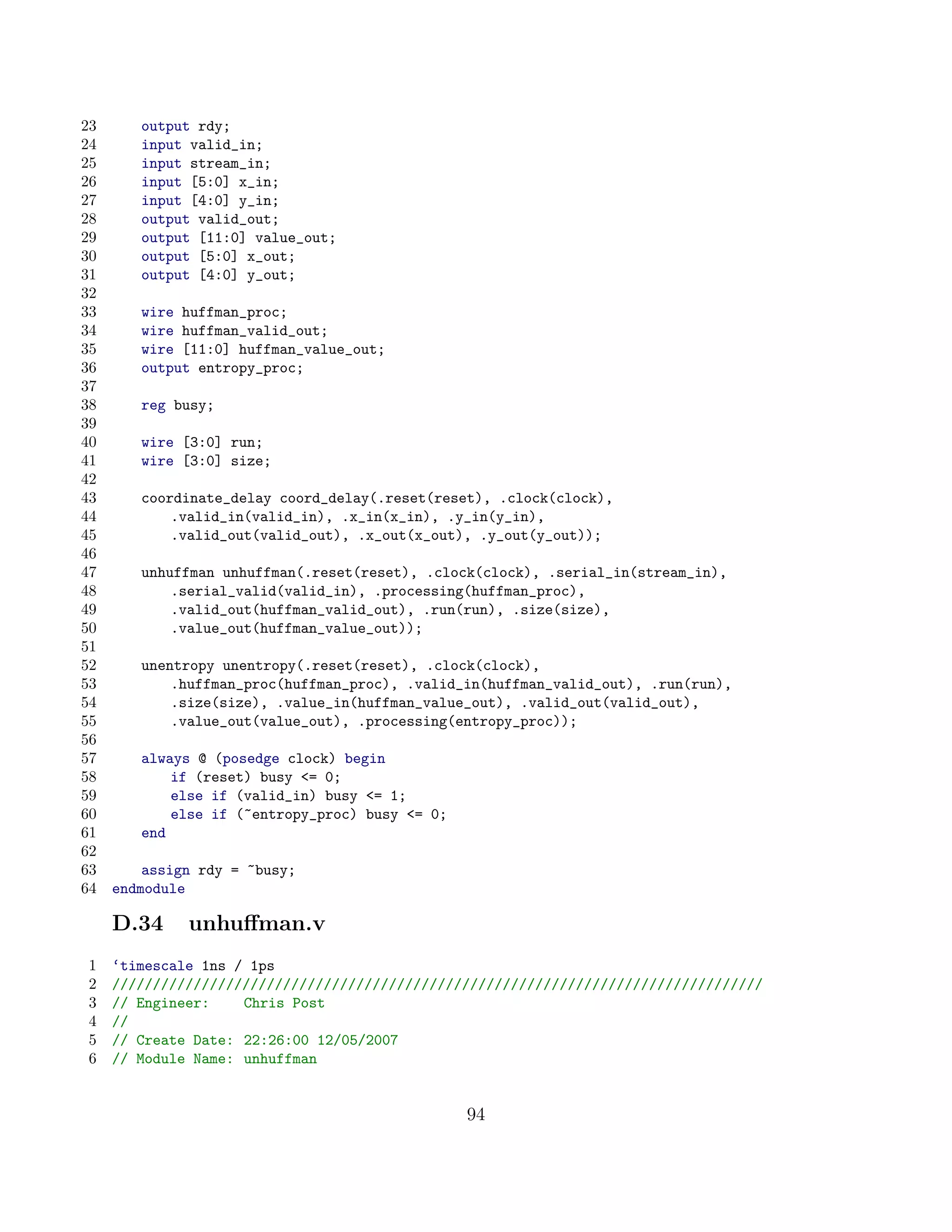23      output rdy;
24      input valid_in;
25      input stream_in;
26      input [5:0] x_in;
27      input [4:0] y_in;
28      output valid_out;
29      output [11:0] value_out;
30      output [5:0] x_out;
31      output [4:0] y_out;
32
33      wire huffman_proc;
34      wire huffman_valid_out;
35      wire [11:0] huffman_value_out;
36      output entropy_proc;
37
38      reg busy;
39
40      wire [3:0] run;
41      wire [3:0] size;
42
43      coordinate_delay coord_delay(.reset(reset), .clock(clock),
44          .valid_in(valid_in), .x_in(x_in), .y_in(y_in),
45          .valid_out(valid_out), .x_out(x_out), .y_out(y_out));
46
47      unhuffman unhuffman(.reset(reset), .clock(clock), .serial_in(stream_in),
48          .serial_valid(valid_in), .processing(huffman_proc),
49          .valid_out(huffman_valid_out), .run(run), .size(size),
50          .value_out(huffman_value_out));
51
52      unentropy unentropy(.reset(reset), .clock(clock),
53          .huffman_proc(huffman_proc), .valid_in(huffman_valid_out), .run(run),
54          .size(size), .value_in(huffman_value_out), .valid_out(valid_out),
55          .value_out(value_out), .processing(entropy_proc));
56
57      always @ (posedge clock) begin
58          if (reset) busy = 0;
59          else if (valid_in) busy = 1;
60          else if (~entropy_proc) busy = 0;
61      end
62
63       assign rdy = ~busy;
64   endmodule

     D.34     unhuﬀman.v
1    ‘timescale 1ns / 1ps
2    ////////////////////////////////////////////////////////////////////////////////
3    // Engineer:    Chris Post
4    //
5    // Create Date: 22:26:00 12/05/2007
6    // Module Name: unhuffman


                                                 94
 