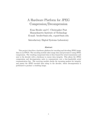 A Hardware Platform for JPEG
               Compression/Decompression
                 Evan Broder and C. Christopher Post
                 Massachusetts Institute of Technology
                E-mail: broder@mit.edu, ccpost@mit.edu
                Introductory Digital Systems Laboratory


                                     Abstract
   This project describes a hardware platform for encoding and decoding JPEG image
data on an FPGA. The encoding module takes image data and processes it using JPEG
compression. The resulting compressed data is then framed for serial transmission and
sent to the decoder with a checksum to ensure data integrity. This allows the JPEG
compression and decompression units to communicate over a low-bandwidth serial
communicaiton line. The receiving module checks the incoming packets for integrity
and passes the JPEG encoded data along to the decoder, where decompression is
performed to produce a resulting image.




                                          i
 