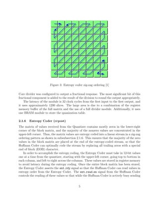 Figure 3: Entropy coder zig-zag ordering [1]

Core divider was conﬁgured to output a fractional response. The most signiﬁcant bit of this
fractional component is added to the result of the division to round the output appropriately.
    The latency of the module is 32 clock cycles from the ﬁrst input to the ﬁrst output, and
it uses approximately 1200 slices. The large area is due to a combination of the register
memory buﬀer of the full matrix and the use of a full divider module. Additionally, it uses
one BRAM module to store the quanization table.

2.1.6   Entropy Coder (ccpost)
The matrix of values received from the Quantizer contains mostly zeros in the lower-right
corner of the block matrix, and the majority of the nonzero values are concentrated in the
upper-left corner. Thus, the matrix values are entropy coded into a linear stream in a zig-zag
ordering pattern as shown in subsubsection 2.1.6. This ensures that the majority of the zero
values in the block matrix are placed at the end of the entropy-coded stream, so that the
Huﬀman Coder can optimally code the stream by replacing all trailing zeros with a special
end of block (EOB) character.
    In order to accomplish the entropy coding, the Entropy Coder must take in 12-bit values
one at a time from the quantizer, starting with the upper-left corner, going top to bottom in
each column, and left to right across the columns. These values are stored in register memory
to avoid latency during the entropy coding. Once the entire block matrix has been stored,
the Entropy Coder asserts the ent rdy signal so that the Huﬀman Coder can read values in
entropy order from the Entropy Coder. The ent read en signal from the Huﬀman Coder
controls the reading of these values so that while the Huﬀman Coder is actively busy sending


                                              5
 