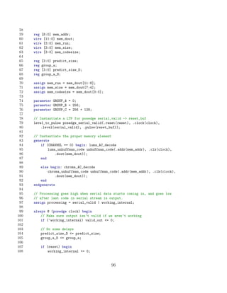 58
 59   reg [8:0] mem_addr;
 60   wire [11:0] mem_dout;
 61   wire [3:0] mem_run;
 62   wire [3:0] mem_size;
 63   wire [3:0] mem_codesize;
 64
 65   reg   [3:0] predict_size;
 66   reg   group_a;
 67   reg   [3:0] predict_size_D;
 68   reg   group_a_D;
 69
 70   assign mem_run = mem_dout[11:8];
 71   assign mem_size = mem_dout[7:4];
 72   assign mem_codesize = mem_dout[3:0];
 73
 74   parameter GROUP_A = 0;
 75   parameter GROUP_B = 256;
 76   parameter GROUP_C = 256 + 128;
 77
 78   // Instantiate a LTP for posedge serial_valid - reset_buf
 79   level_to_pulse posedge_serial_valid(.reset(reset), .clock(clock),
 80       .level(serial_valid), .pulse(reset_buf));
 81
 82   // Instantiate the proper memory element
 83   generate
 84       if (CHANNEL == 0) begin: luma_AC_decode
 85           luma_unhuffman_code unhuffman_code(.addr(mem_addr), .clk(clock),
 86               .dout(mem_dout));
 87       end
 88
 89       else begin: chroma_AC_decode
 90           chroma_unhuffman_code unhuffman_code(.addr(mem_addr), .clk(clock),
 91               .dout(mem_dout));
 92       end
 93   endgenerate
 94
 95   // Processing goes high when serial data starts coming in, and goes low
 96   // after last code in serial stream is output.
 97   assign processing = serial_valid | working_internal;
 98
 99   always @ (posedge clock) begin
100       // Make sure output isn’t valid if we aren’t working
101       if (~working_internal) valid_out = 0;
102
103         // Do some delays
104         predict_size_D = predict_size;
105         group_a_D = group_a;
106
107         if (reset) begin
108             working_internal = 0;


                                              96
 
