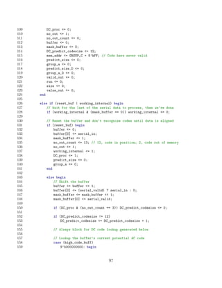 109         DC_proc = 0;
110         no_out = 1;
111         no_out_count = 0;
112         buffer = 0;
113         mask_buffer = 0;
114         DC_predict_codesize = 12;
115         mem_addr = GROUP_C + 8’hFF; // Code here never valid
116         predict_size = 0;
117         group_a = 0;
118         predict_size_D = 0;
119         group_a_D = 0;
120         valid_out = 0;
121         run = 0;
122         size = 0;
123         value_out = 0;
124   end
125
126   else if (reset_buf | working_internal) begin
127       // Wait for the last of the serial data to process, then we’re done
128       if (working_internal  (mask_buffer == 0)) working_internal = 0;
129
130         // Reset the buffer and don’t recognize codes until data is aligned
131         if (reset_buf) begin
132             buffer = 0;
133             buffer[0] = serial_in;
134             mask_buffer = 1;
135             no_out_count = 13; // 12, code in position; 2, code out of memory
136             no_out = 1;
137             working_internal = 1;
138             DC_proc = 1;
139             predict_size = 0;
140             group_a = 0;
141         end
142
143         else begin
144             // Shift the buffer
145             buffer = buffer  1;
146             buffer[0] = (serial_valid) ? serial_in : 0;
147             mask_buffer = mask_buffer  1;
148             mask_buffer[0] = serial_valid;
149
150            if (DC_proc  (no_out_count == 3)) DC_predict_codesize = 0;
151
152            if (DC_predict_codesize != 12)
153                DC_predict_codesize = DC_predict_codesize + 1;
154
155            // Always block for DC code lookup generated below
156
157            // Lookup the buffer’s current potential AC code
158            case (high_code_buff)
159                9’b000000000: begin


                                             97
 