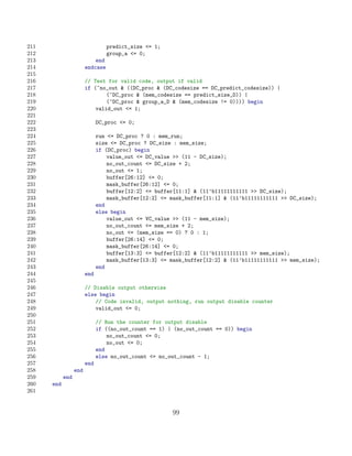 211                               predict_size = 1;
212                               group_a = 0;
213                         end
214                     endcase
215
216                     // Test for valid code, output if valid
217                     if (~no_out  ((DC_proc  (DC_codesize == DC_predict_codesize)) |
218                             (~DC_proc  (mem_codesize == predict_size_D)) |
219                             (~DC_proc  group_a_D  (mem_codesize != 0)))) begin
220                         valid_out = 1;
221
222                           DC_proc = 0;
223
224                           run = DC_proc ? 0 : mem_run;
225                           size = DC_proc ? DC_size : mem_size;
226                           if (DC_proc) begin
227                               value_out = DC_value  (11 - DC_size);
228                               no_out_count = DC_size + 2;
229                               no_out = 1;
230                               buffer[26:12] = 0;
231                               mask_buffer[26:12] = 0;
232                               buffer[12:2] = buffer[11:1]  (11’b11111111111  DC_size);
233                               mask_buffer[12:2] = mask_buffer[11:1]  (11’b11111111111  DC_size);
234                           end
235                           else begin
236                               value_out = VC_value  (11 - mem_size);
237                               no_out_count = mem_size + 2;
238                               no_out = (mem_size == 0) ? 0 : 1;
239                               buffer[26:14] = 0;
240                               mask_buffer[26:14] = 0;
241                               buffer[13:3] = buffer[12:2]  (11’b11111111111  mem_size);
242                               mask_buffer[13:3] = mask_buffer[12:2]  (11’b11111111111  mem_size);
243                           end
244                     end
245
246                     // Disable output otherwise
247                     else begin
248                         // Code invalid, output nothing, run output disable counter
249                         valid_out = 0;
250
251                           // Run the counter for output disable
252                           if ((no_out_count == 1) | (no_out_count == 0)) begin
253                               no_out_count = 0;
254                               no_out = 0;
255                           end
256                           else no_out_count = no_out_count - 1;
257                     end
258               end
259         end
260   end
261


                                                       99
 