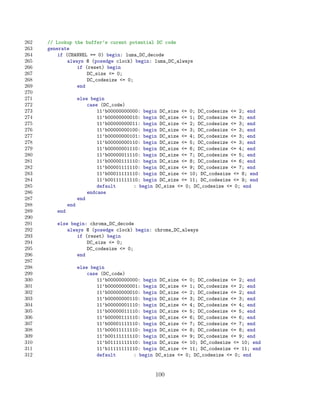 262   // Lookup the buffer’s curent potential DC code
263   generate
264       if (CHANNEL == 0) begin: luma_DC_decode
265           always @ (posedge clock) begin: luma_DC_always
266               if (reset) begin
267                   DC_size = 0;
268                   DC_codesize = 0;
269               end
270
271                  else begin
272                      case (DC_code)
273                          11’b00000000000: begin DC_size = 0; DC_codesize = 2; end
274                          11’b00000000010: begin DC_size = 1; DC_codesize = 3; end
275                          11’b00000000011: begin DC_size = 2; DC_codesize = 3; end
276                          11’b00000000100: begin DC_size = 3; DC_codesize = 3; end
277                          11’b00000000101: begin DC_size = 4; DC_codesize = 3; end
278                          11’b00000000110: begin DC_size = 5; DC_codesize = 3; end
279                          11’b00000001110: begin DC_size = 6; DC_codesize = 4; end
280                          11’b00000011110: begin DC_size = 7; DC_codesize = 5; end
281                          11’b00000111110: begin DC_size = 8; DC_codesize = 6; end
282                          11’b00001111110: begin DC_size = 9; DC_codesize = 7; end
283                          11’b00011111110: begin DC_size = 10; DC_codesize = 8; end
284                          11’b00111111110: begin DC_size = 11; DC_codesize = 9; end
285                          default      : begin DC_size = 0; DC_codesize = 0; end
286                      endcase
287                  end
288            end
289      end
290
291      else begin: chroma_DC_decode
292          always @ (posedge clock) begin: chroma_DC_always
293              if (reset) begin
294                  DC_size = 0;
295                  DC_codesize = 0;
296              end
297
298                  else begin
299                      case (DC_code)
300                          11’b00000000000: begin DC_size = 0; DC_codesize = 2; end
301                          11’b00000000001: begin DC_size = 1; DC_codesize = 2; end
302                          11’b00000000010: begin DC_size = 2; DC_codesize = 2; end
303                          11’b00000000110: begin DC_size = 3; DC_codesize = 3; end
304                          11’b00000001110: begin DC_size = 4; DC_codesize = 4; end
305                          11’b00000011110: begin DC_size = 5; DC_codesize = 5; end
306                          11’b00000111110: begin DC_size = 6; DC_codesize = 6; end
307                          11’b00001111110: begin DC_size = 7; DC_codesize = 7; end
308                          11’b00011111110: begin DC_size = 8; DC_codesize = 8; end
309                          11’b00111111110: begin DC_size = 9; DC_codesize = 9; end
310                          11’b01111111110: begin DC_size = 10; DC_codesize = 10; end
311                          11’b11111111110: begin DC_size = 11; DC_codesize = 11; end
312                          default      : begin DC_size = 0; DC_codesize = 0; end


                                                  100
 