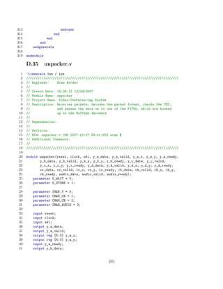 313                        endcase
314                  end
315              end
316          end
317      endgenerate
318
319   endmodule

      D.35        unpacker.v
 1    ‘timescale 1ns / 1ps
 2    ////////////////////////////////////////////////////////////////////////////////
 3    // Engineer:     Evan Broder
 4    //
 5    // Create Date: 16:26:31 12/04/2007
 6    // Module Name: unpacker
 7    // Project Name: Video-Conferencing System
 8    // Description: Receives packets, decodes the packet format, checks the CRC,
 9    //               and passes the data on to one of the FIFOs, which are hooked
10    //               up to the Huffman decoders
11    //
12    // Dependencies:
13    //
14    // Revision:
15    // $Id: unpacker.v 186 2007-12-07 23:41:55Z evan $
16    // Additional Comments:
17    //
18    ////////////////////////////////////////////////////////////////////////////////
19
20    module unpacker(reset, clock, sdi, y_a_data, y_a_valid, y_a_x, y_a_y, y_a_ready,
21            y_b_data, y_b_valid, y_b_x, y_b_y, y_b_ready, y_c_data, y_c_valid,
22            y_c_x, y_c_y, y_c_ready, y_d_data, y_d_valid, y_d_x, y_d_y, y_d_ready,
23            cr_data, cr_valid, cr_x, cr_y, cr_ready, cb_data, cb_valid, cb_x, cb_y,
24            cb_ready, audio_data, audio_valid, audio_ready);
25        parameter S_WAIT = 0;
26        parameter S_STORE = 1;
27
28       parameter   CHAN_Y = 0;
29       parameter   CHAN_CR = 1;
30       parameter   CHAN_CB = 2;
31       parameter   CHAN_AUDIO = 3;
32
33       input reset;
34       input clock;
35       input sdi;
36       output y_a_data;
37       output y_a_valid;
38       output reg [5:0] y_a_x;
39       output reg [4:0] y_a_y;
40       input y_a_ready;
41       output y_b_data;


                                                 101
 