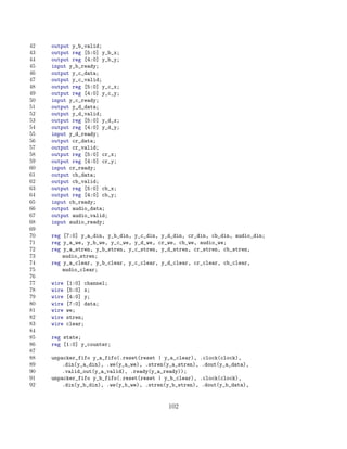 42   output y_b_valid;
43   output reg [5:0] y_b_x;
44   output reg [4:0] y_b_y;
45   input y_b_ready;
46   output y_c_data;
47   output y_c_valid;
48   output reg [5:0] y_c_x;
49   output reg [4:0] y_c_y;
50   input y_c_ready;
51   output y_d_data;
52   output y_d_valid;
53   output reg [5:0] y_d_x;
54   output reg [4:0] y_d_y;
55   input y_d_ready;
56   output cr_data;
57   output cr_valid;
58   output reg [5:0] cr_x;
59   output reg [4:0] cr_y;
60   input cr_ready;
61   output cb_data;
62   output cb_valid;
63   output reg [5:0] cb_x;
64   output reg [4:0] cb_y;
65   input cb_ready;
66   output audio_data;
67   output audio_valid;
68   input audio_ready;
69
70   reg [7:0] y_a_din, y_b_din, y_c_din, y_d_din, cr_din, cb_din, audio_din;
71   reg y_a_we, y_b_we, y_c_we, y_d_we, cr_we, cb_we, audio_we;
72   reg y_a_stren, y_b_stren, y_c_stren, y_d_stren, cr_stren, cb_stren,
73       audio_stren;
74   reg y_a_clear, y_b_clear, y_c_clear, y_d_clear, cr_clear, cb_clear,
75       audio_clear;
76
77   wire   [1:0] channel;
78   wire   [5:0] x;
79   wire   [4:0] y;
80   wire   [7:0] data;
81   wire   we;
82   wire   stren;
83   wire   clear;
84
85   reg state;
86   reg [1:0] y_counter;
87
88   unpacker_fifo y_a_fifo(.reset(reset | y_a_clear), .clock(clock),
89       .din(y_a_din), .we(y_a_we), .stren(y_a_stren), .dout(y_a_data),
90       .valid_out(y_a_valid), .ready(y_a_ready));
91   unpacker_fifo y_b_fifo(.reset(reset | y_b_clear), .clock(clock),
92       .din(y_b_din), .we(y_b_we), .stren(y_b_stren), .dout(y_b_data),


                                            102
 