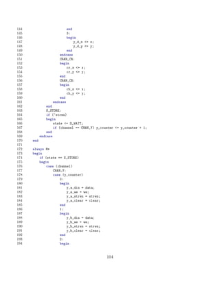 144                        end
145                        3:
146                        begin
147                            y_d_x = x;
148                            y_d_y = y;
149                        end
150                    endcase
151                    CHAN_CR:
152                    begin
153                        cr_x = x;
154                        cr_y = y;
155                    end
156                    CHAN_CB:
157                    begin
158                        cb_x = x;
159                        cb_y = y;
160                    end
161                endcase
162             end
163             S_STORE:
164             if (~stren)
165             begin
166                 state = S_WAIT;
167                 if (channel == CHAN_Y) y_counter = y_counter + 1;
168             end
169         endcase
170   end
171
172   always @*
173   begin
174       if (state == S_STORE)
175       begin
176           case (channel)
177               CHAN_Y:
178               case (y_counter)
179                   0:
180                   begin
181                       y_a_din = data;
182                       y_a_we = we;
183                       y_a_stren = stren;
184                       y_a_clear = clear;
185                   end
186                   1:
187                   begin
188                       y_b_din = data;
189                       y_b_we = we;
190                       y_b_stren = stren;
191                       y_b_clear = clear;
192                   end
193                   2:
194                   begin


                                                104
 