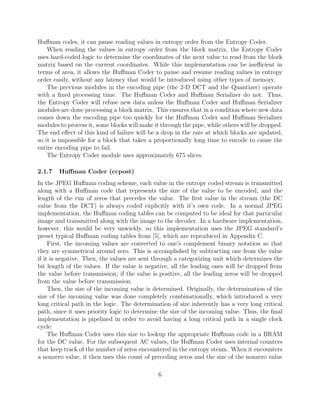 Huﬀman codes, it can pause reading values in entropy order from the Entropy Coder.
    When reading the values in entropy order from the block matrix, the Entropy Coder
uses hard-coded logic to determine the coordinates of the next value to read from the block
matrix based on the current coordinates. While this implementation can be ineﬃcient in
terms of area, it allows the Huﬀman Coder to pause and resume reading values in entropy
order easily, without any latency that would be introduced using other types of memory.
    The previous modules in the encoding pipe (the 2-D DCT and the Quantizer) operate
with a ﬁxed processing time. The Huﬀman Coder and Huﬀman Serializer do not. Thus,
the Entropy Coder will refuse new data unless the Huﬀman Coder and Huﬀman Serializer
modules are done processing a block matrix. This ensures that in a condition where new data
comes down the encoding pipe too quickly for the Huﬀman Coder and Huﬀman Serializer
modules to process it, some blocks will make it through the pipe, while others will be dropped.
The end eﬀect of this kind of failure will be a drop in the rate at which blocks are updated,
so it is impossible for a block that takes a proportionally long time to encode to cause the
entire encoding pipe to fail.
    The Entropy Coder module uses approximately 675 slices.

2.1.7   Huﬀman Coder (ccpost)
In the JPEG Huﬀman coding scheme, each value in the entropy coded stream is transmitted
along with a Huﬀman code that represents the size of the value to be encoded, and the
length of the run of zeros that precedes the value. The ﬁrst value in the stream (the DC
value from the DCT) is always coded explicitly with it’s own code. In a normal JPEG
implementation, the Huﬀman coding tables can be computed to be ideal for that particular
image and transmitted along with the image to the decoder. In a hardware implementation,
however, this would be very unwieldy, so this implementation uses the JPEG standard’s
preset typical Huﬀman coding tables from [5], which are reproduced in Appendix C.
     First, the incoming values are converted to one’s complement binary notation so that
they are symmetrical around zero. This is accomplished by subtracting one from the value
if it is negative. Then, the values are sent through a categorizing unit which determines the
bit length of the values. If the value is negative, all the leading ones will be dropped from
the value before transmission; if the value is positive, all the leading zeros will be dropped
from the value before transmission.
     Then, the size of the incoming value is determined. Originally, the determination of the
size of the incoming value was done completely combinationally, which introduced a very
long critical path in the logic. The determination of size inherently has a very long critical
path, since it uses priority logic to determine the size of the incoming value. Thus, the ﬁnal
implementation is pipelined in order to avoid having a long critical path in a single clock
cycle.
     The Huﬀman Coder uses this size to lookup the appropriate Huﬀman code in a BRAM
for the DC value. For the subsequent AC values, the Huﬀman Coder uses internal counters
that keep track of the number of zeros encountered in the entropy steam. When it encounters
a nonzero value, it then uses this count of preceding zeros and the size of the nonzero value

                                              6
 